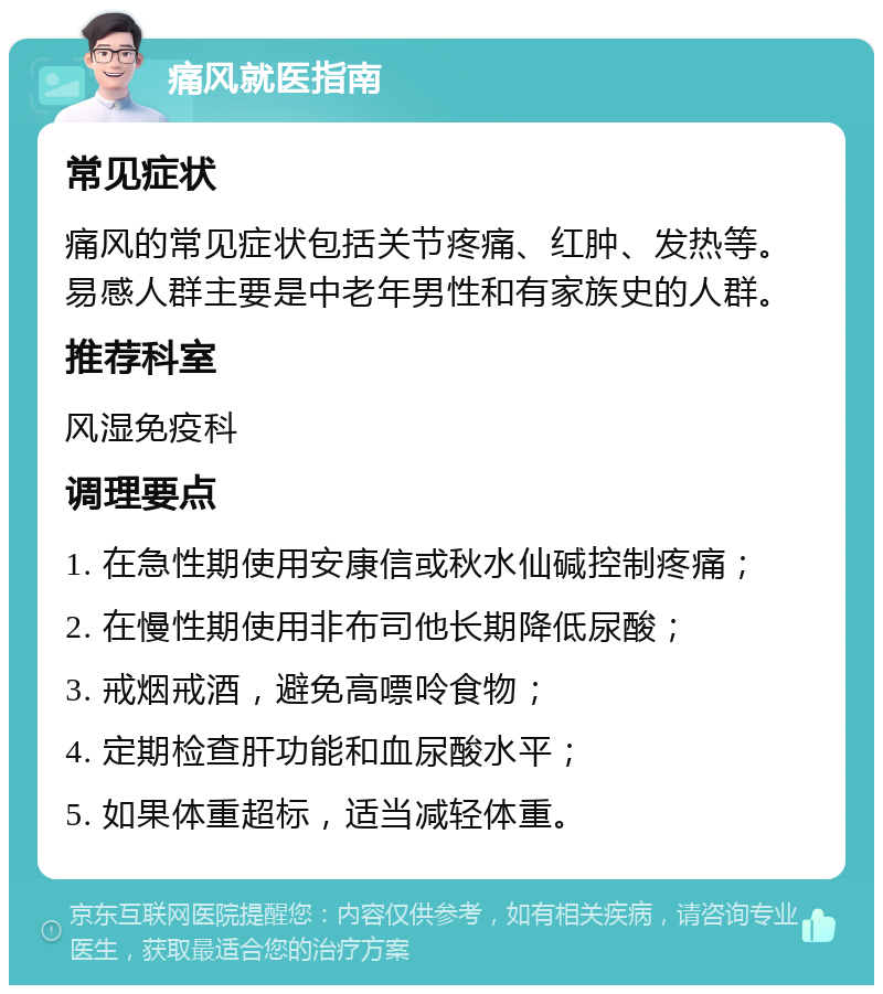 痛风就医指南 常见症状 痛风的常见症状包括关节疼痛、红肿、发热等。易感人群主要是中老年男性和有家族史的人群。 推荐科室 风湿免疫科 调理要点 1. 在急性期使用安康信或秋水仙碱控制疼痛； 2. 在慢性期使用非布司他长期降低尿酸； 3. 戒烟戒酒，避免高嘌呤食物； 4. 定期检查肝功能和血尿酸水平； 5. 如果体重超标，适当减轻体重。