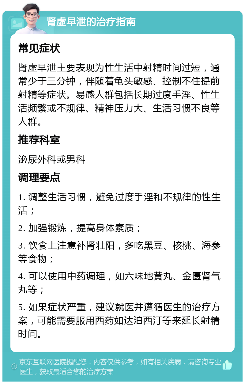 肾虚早泄的治疗指南 常见症状 肾虚早泄主要表现为性生活中射精时间过短，通常少于三分钟，伴随着龟头敏感、控制不住提前射精等症状。易感人群包括长期过度手淫、性生活频繁或不规律、精神压力大、生活习惯不良等人群。 推荐科室 泌尿外科或男科 调理要点 1. 调整生活习惯，避免过度手淫和不规律的性生活； 2. 加强锻炼，提高身体素质； 3. 饮食上注意补肾壮阳，多吃黑豆、核桃、海参等食物； 4. 可以使用中药调理，如六味地黄丸、金匮肾气丸等； 5. 如果症状严重，建议就医并遵循医生的治疗方案，可能需要服用西药如达泊西汀等来延长射精时间。