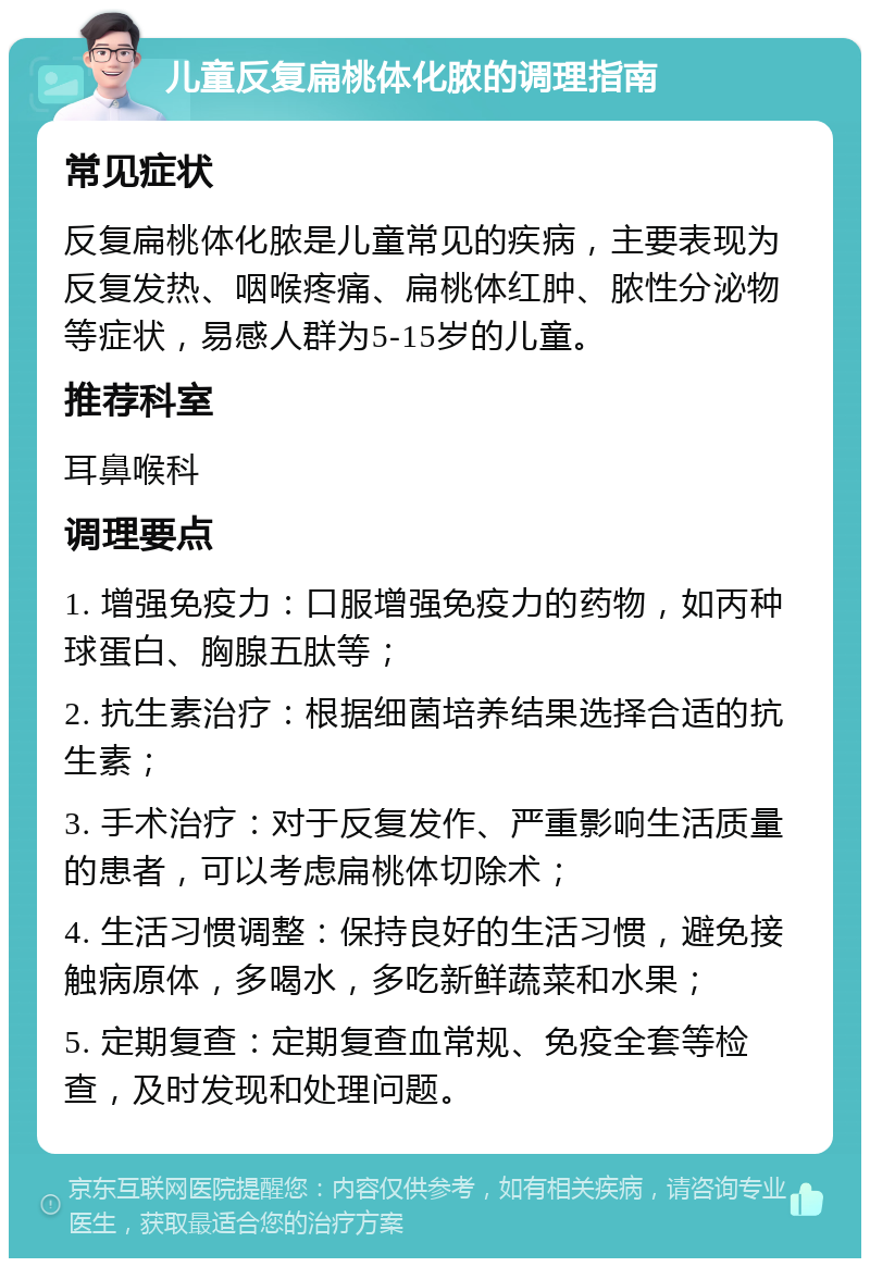 儿童反复扁桃体化脓的调理指南 常见症状 反复扁桃体化脓是儿童常见的疾病，主要表现为反复发热、咽喉疼痛、扁桃体红肿、脓性分泌物等症状，易感人群为5-15岁的儿童。 推荐科室 耳鼻喉科 调理要点 1. 增强免疫力：口服增强免疫力的药物，如丙种球蛋白、胸腺五肽等； 2. 抗生素治疗：根据细菌培养结果选择合适的抗生素； 3. 手术治疗：对于反复发作、严重影响生活质量的患者，可以考虑扁桃体切除术； 4. 生活习惯调整：保持良好的生活习惯，避免接触病原体，多喝水，多吃新鲜蔬菜和水果； 5. 定期复查：定期复查血常规、免疫全套等检查，及时发现和处理问题。