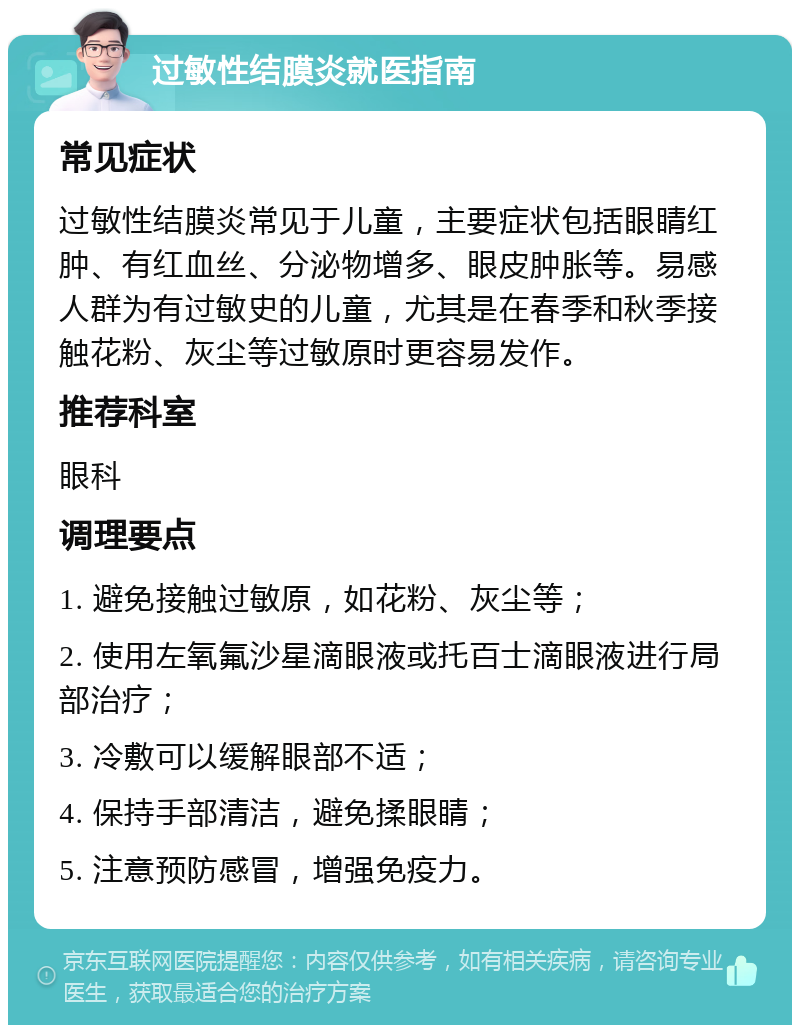 过敏性结膜炎就医指南 常见症状 过敏性结膜炎常见于儿童，主要症状包括眼睛红肿、有红血丝、分泌物增多、眼皮肿胀等。易感人群为有过敏史的儿童，尤其是在春季和秋季接触花粉、灰尘等过敏原时更容易发作。 推荐科室 眼科 调理要点 1. 避免接触过敏原，如花粉、灰尘等； 2. 使用左氧氟沙星滴眼液或托百士滴眼液进行局部治疗； 3. 冷敷可以缓解眼部不适； 4. 保持手部清洁，避免揉眼睛； 5. 注意预防感冒，增强免疫力。