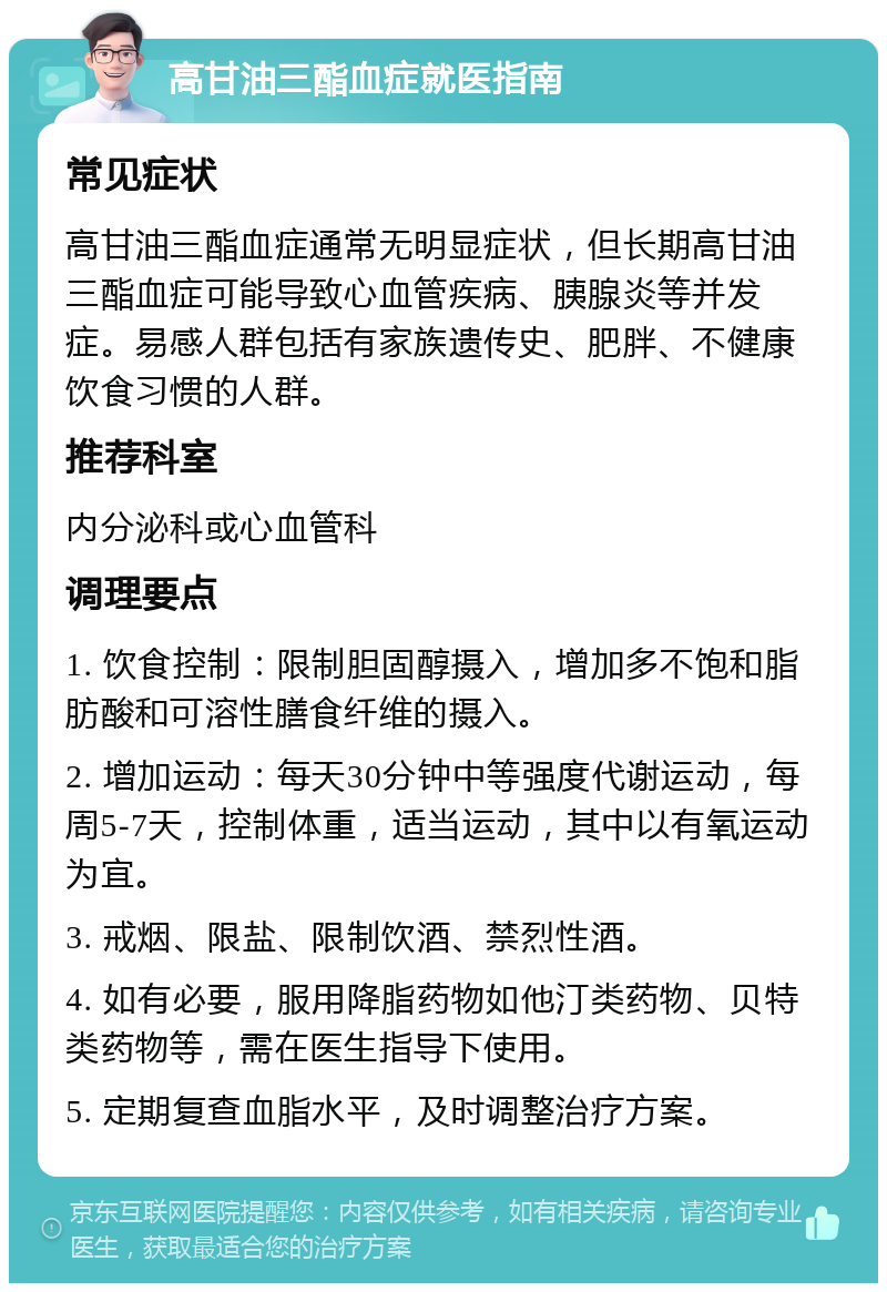 高甘油三酯血症就医指南 常见症状 高甘油三酯血症通常无明显症状，但长期高甘油三酯血症可能导致心血管疾病、胰腺炎等并发症。易感人群包括有家族遗传史、肥胖、不健康饮食习惯的人群。 推荐科室 内分泌科或心血管科 调理要点 1. 饮食控制：限制胆固醇摄入，增加多不饱和脂肪酸和可溶性膳食纤维的摄入。 2. 增加运动：每天30分钟中等强度代谢运动，每周5-7天，控制体重，适当运动，其中以有氧运动为宜。 3. 戒烟、限盐、限制饮酒、禁烈性酒。 4. 如有必要，服用降脂药物如他汀类药物、贝特类药物等，需在医生指导下使用。 5. 定期复查血脂水平，及时调整治疗方案。