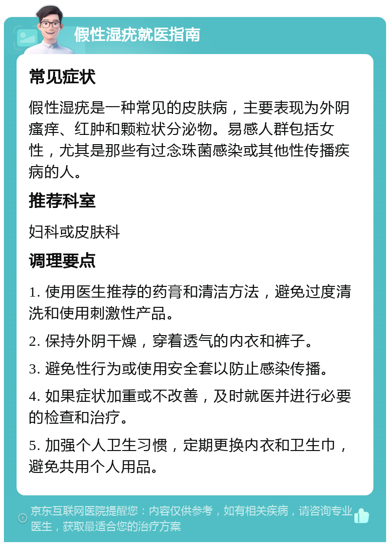 假性湿疣就医指南 常见症状 假性湿疣是一种常见的皮肤病，主要表现为外阴瘙痒、红肿和颗粒状分泌物。易感人群包括女性，尤其是那些有过念珠菌感染或其他性传播疾病的人。 推荐科室 妇科或皮肤科 调理要点 1. 使用医生推荐的药膏和清洁方法，避免过度清洗和使用刺激性产品。 2. 保持外阴干燥，穿着透气的内衣和裤子。 3. 避免性行为或使用安全套以防止感染传播。 4. 如果症状加重或不改善，及时就医并进行必要的检查和治疗。 5. 加强个人卫生习惯，定期更换内衣和卫生巾，避免共用个人用品。