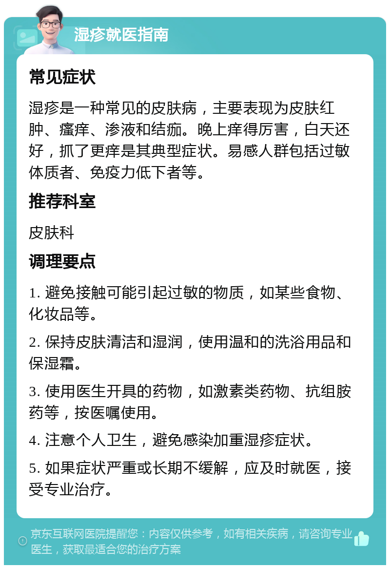 湿疹就医指南 常见症状 湿疹是一种常见的皮肤病，主要表现为皮肤红肿、瘙痒、渗液和结痂。晚上痒得厉害，白天还好，抓了更痒是其典型症状。易感人群包括过敏体质者、免疫力低下者等。 推荐科室 皮肤科 调理要点 1. 避免接触可能引起过敏的物质，如某些食物、化妆品等。 2. 保持皮肤清洁和湿润，使用温和的洗浴用品和保湿霜。 3. 使用医生开具的药物，如激素类药物、抗组胺药等，按医嘱使用。 4. 注意个人卫生，避免感染加重湿疹症状。 5. 如果症状严重或长期不缓解，应及时就医，接受专业治疗。