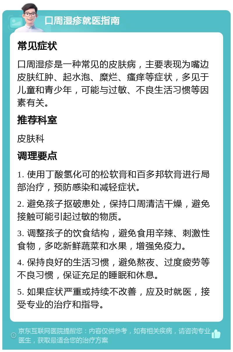 口周湿疹就医指南 常见症状 口周湿疹是一种常见的皮肤病，主要表现为嘴边皮肤红肿、起水泡、糜烂、瘙痒等症状，多见于儿童和青少年，可能与过敏、不良生活习惯等因素有关。 推荐科室 皮肤科 调理要点 1. 使用丁酸氢化可的松软膏和百多邦软膏进行局部治疗，预防感染和减轻症状。 2. 避免孩子抠破患处，保持口周清洁干燥，避免接触可能引起过敏的物质。 3. 调整孩子的饮食结构，避免食用辛辣、刺激性食物，多吃新鲜蔬菜和水果，增强免疫力。 4. 保持良好的生活习惯，避免熬夜、过度疲劳等不良习惯，保证充足的睡眠和休息。 5. 如果症状严重或持续不改善，应及时就医，接受专业的治疗和指导。