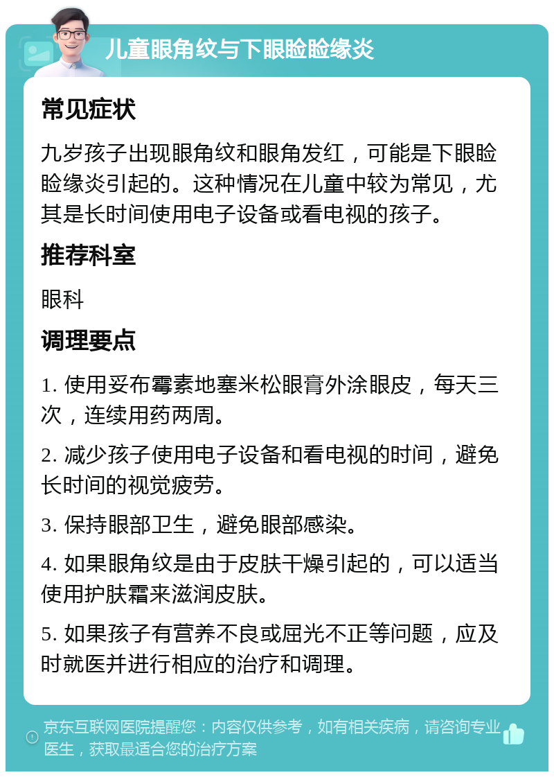 儿童眼角纹与下眼睑睑缘炎 常见症状 九岁孩子出现眼角纹和眼角发红，可能是下眼睑睑缘炎引起的。这种情况在儿童中较为常见，尤其是长时间使用电子设备或看电视的孩子。 推荐科室 眼科 调理要点 1. 使用妥布霉素地塞米松眼膏外涂眼皮，每天三次，连续用药两周。 2. 减少孩子使用电子设备和看电视的时间，避免长时间的视觉疲劳。 3. 保持眼部卫生，避免眼部感染。 4. 如果眼角纹是由于皮肤干燥引起的，可以适当使用护肤霜来滋润皮肤。 5. 如果孩子有营养不良或屈光不正等问题，应及时就医并进行相应的治疗和调理。