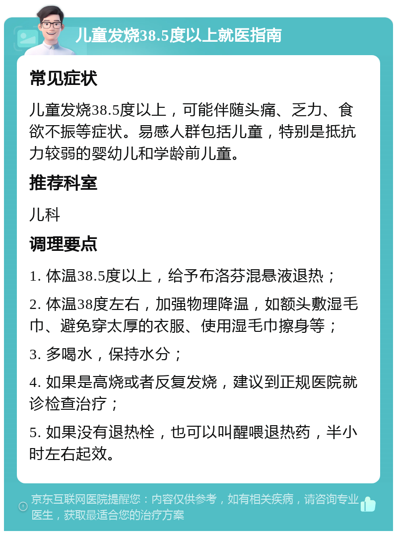 儿童发烧38.5度以上就医指南 常见症状 儿童发烧38.5度以上，可能伴随头痛、乏力、食欲不振等症状。易感人群包括儿童，特别是抵抗力较弱的婴幼儿和学龄前儿童。 推荐科室 儿科 调理要点 1. 体温38.5度以上，给予布洛芬混悬液退热； 2. 体温38度左右，加强物理降温，如额头敷湿毛巾、避免穿太厚的衣服、使用湿毛巾擦身等； 3. 多喝水，保持水分； 4. 如果是高烧或者反复发烧，建议到正规医院就诊检查治疗； 5. 如果没有退热栓，也可以叫醒喂退热药，半小时左右起效。