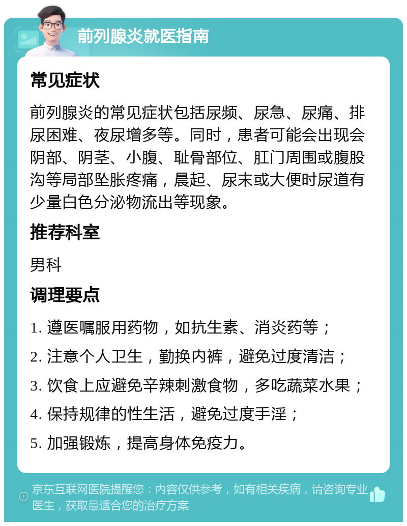 前列腺炎就医指南 常见症状 前列腺炎的常见症状包括尿频、尿急、尿痛、排尿困难、夜尿增多等。同时，患者可能会出现会阴部、阴茎、小腹、耻骨部位、肛门周围或腹股沟等局部坠胀疼痛，晨起、尿末或大便时尿道有少量白色分泌物流出等现象。 推荐科室 男科 调理要点 1. 遵医嘱服用药物，如抗生素、消炎药等； 2. 注意个人卫生，勤换内裤，避免过度清洁； 3. 饮食上应避免辛辣刺激食物，多吃蔬菜水果； 4. 保持规律的性生活，避免过度手淫； 5. 加强锻炼，提高身体免疫力。