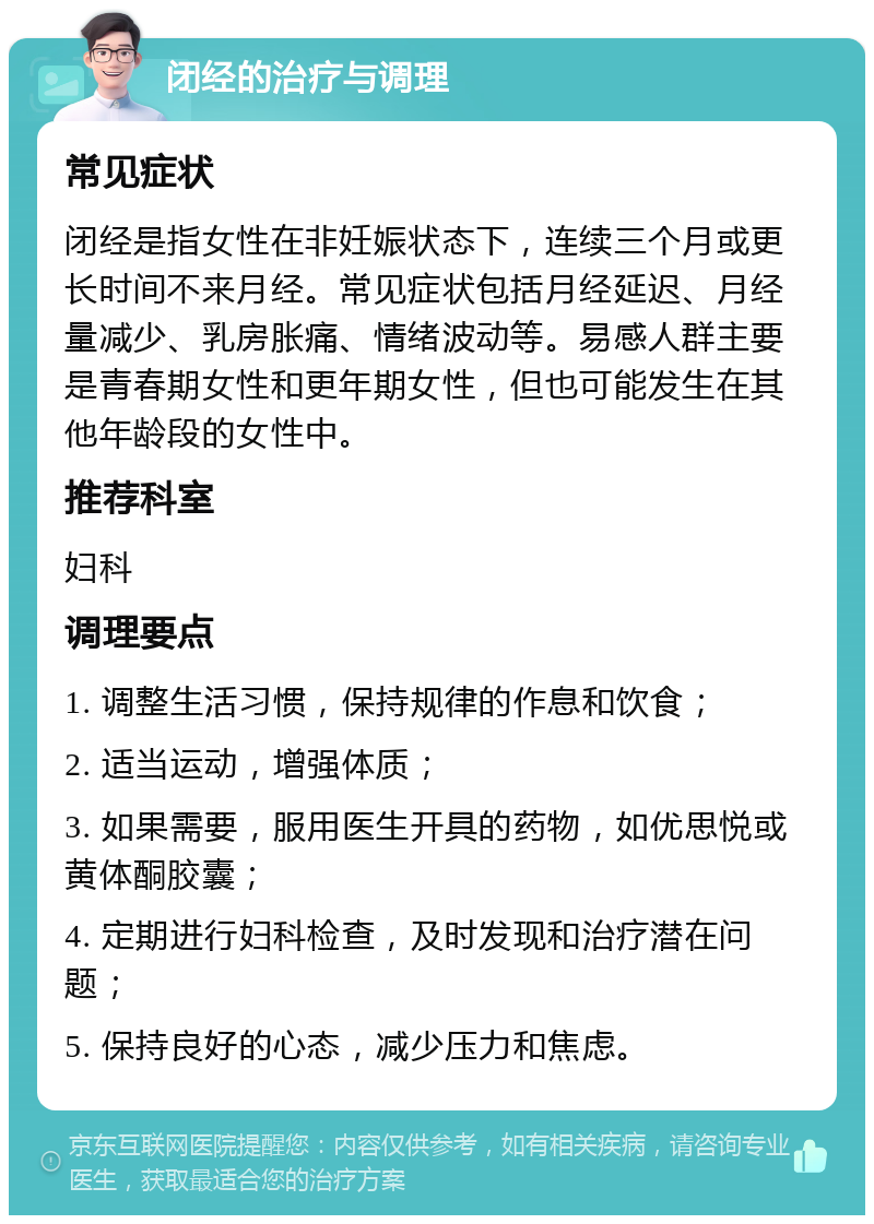 闭经的治疗与调理 常见症状 闭经是指女性在非妊娠状态下，连续三个月或更长时间不来月经。常见症状包括月经延迟、月经量减少、乳房胀痛、情绪波动等。易感人群主要是青春期女性和更年期女性，但也可能发生在其他年龄段的女性中。 推荐科室 妇科 调理要点 1. 调整生活习惯，保持规律的作息和饮食； 2. 适当运动，增强体质； 3. 如果需要，服用医生开具的药物，如优思悦或黄体酮胶囊； 4. 定期进行妇科检查，及时发现和治疗潜在问题； 5. 保持良好的心态，减少压力和焦虑。