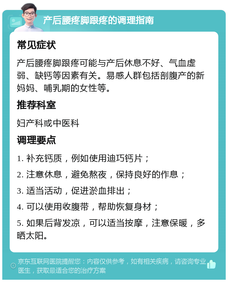 产后腰疼脚跟疼的调理指南 常见症状 产后腰疼脚跟疼可能与产后休息不好、气血虚弱、缺钙等因素有关。易感人群包括剖腹产的新妈妈、哺乳期的女性等。 推荐科室 妇产科或中医科 调理要点 1. 补充钙质，例如使用迪巧钙片； 2. 注意休息，避免熬夜，保持良好的作息； 3. 适当活动，促进淤血排出； 4. 可以使用收腹带，帮助恢复身材； 5. 如果后背发凉，可以适当按摩，注意保暖，多晒太阳。