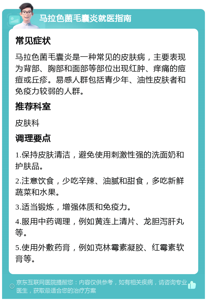 马拉色菌毛囊炎就医指南 常见症状 马拉色菌毛囊炎是一种常见的皮肤病，主要表现为背部、胸部和面部等部位出现红肿、痒痛的痘痘或丘疹。易感人群包括青少年、油性皮肤者和免疫力较弱的人群。 推荐科室 皮肤科 调理要点 1.保持皮肤清洁，避免使用刺激性强的洗面奶和护肤品。 2.注意饮食，少吃辛辣、油腻和甜食，多吃新鲜蔬菜和水果。 3.适当锻炼，增强体质和免疫力。 4.服用中药调理，例如黄连上清片、龙胆泻肝丸等。 5.使用外敷药膏，例如克林霉素凝胶、红霉素软膏等。