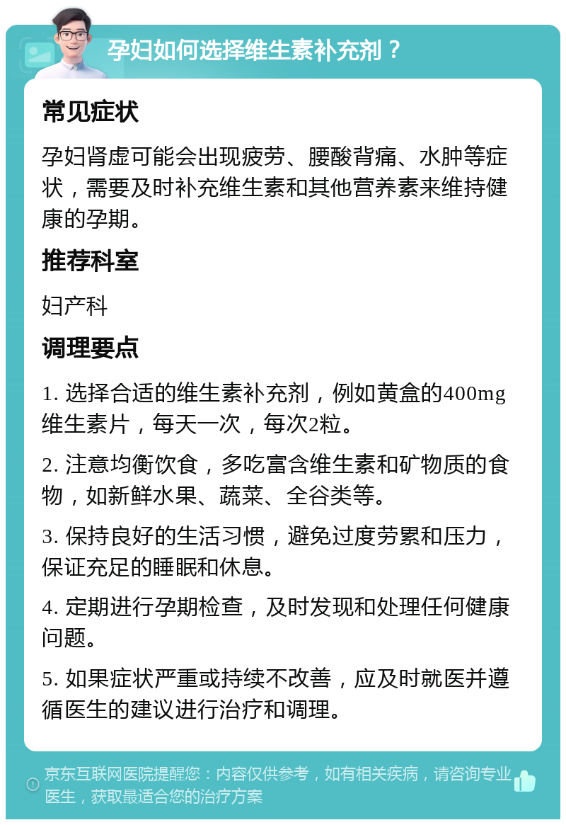 孕妇如何选择维生素补充剂？ 常见症状 孕妇肾虚可能会出现疲劳、腰酸背痛、水肿等症状，需要及时补充维生素和其他营养素来维持健康的孕期。 推荐科室 妇产科 调理要点 1. 选择合适的维生素补充剂，例如黄盒的400mg维生素片，每天一次，每次2粒。 2. 注意均衡饮食，多吃富含维生素和矿物质的食物，如新鲜水果、蔬菜、全谷类等。 3. 保持良好的生活习惯，避免过度劳累和压力，保证充足的睡眠和休息。 4. 定期进行孕期检查，及时发现和处理任何健康问题。 5. 如果症状严重或持续不改善，应及时就医并遵循医生的建议进行治疗和调理。