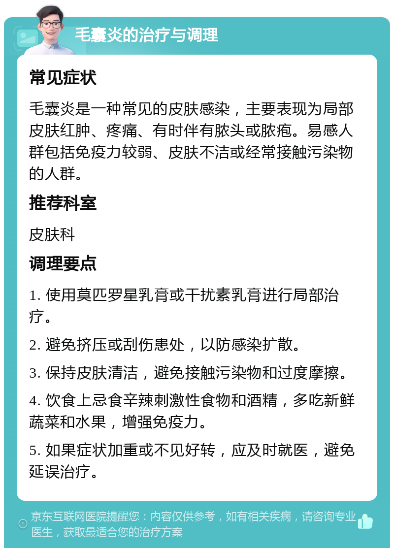 毛囊炎的治疗与调理 常见症状 毛囊炎是一种常见的皮肤感染，主要表现为局部皮肤红肿、疼痛、有时伴有脓头或脓疱。易感人群包括免疫力较弱、皮肤不洁或经常接触污染物的人群。 推荐科室 皮肤科 调理要点 1. 使用莫匹罗星乳膏或干扰素乳膏进行局部治疗。 2. 避免挤压或刮伤患处，以防感染扩散。 3. 保持皮肤清洁，避免接触污染物和过度摩擦。 4. 饮食上忌食辛辣刺激性食物和酒精，多吃新鲜蔬菜和水果，增强免疫力。 5. 如果症状加重或不见好转，应及时就医，避免延误治疗。