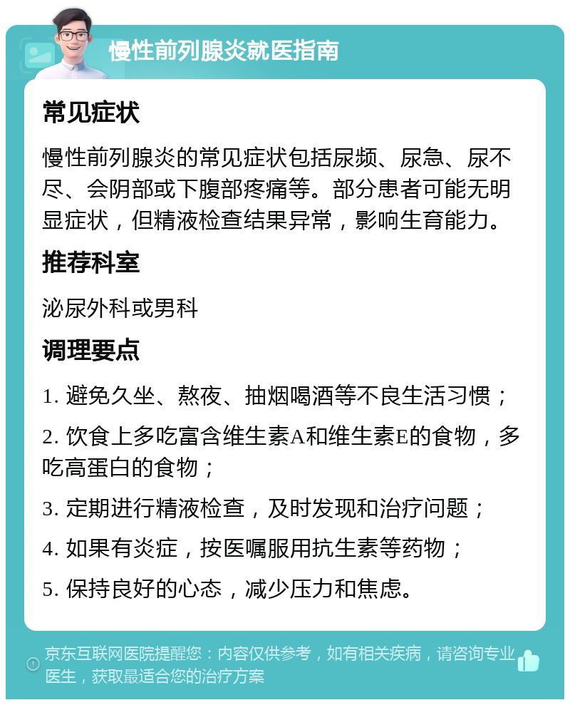 慢性前列腺炎就医指南 常见症状 慢性前列腺炎的常见症状包括尿频、尿急、尿不尽、会阴部或下腹部疼痛等。部分患者可能无明显症状，但精液检查结果异常，影响生育能力。 推荐科室 泌尿外科或男科 调理要点 1. 避免久坐、熬夜、抽烟喝酒等不良生活习惯； 2. 饮食上多吃富含维生素A和维生素E的食物，多吃高蛋白的食物； 3. 定期进行精液检查，及时发现和治疗问题； 4. 如果有炎症，按医嘱服用抗生素等药物； 5. 保持良好的心态，减少压力和焦虑。