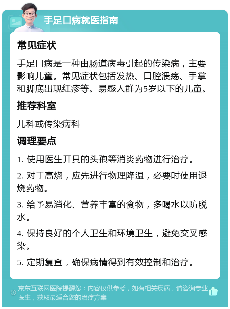 手足口病就医指南 常见症状 手足口病是一种由肠道病毒引起的传染病，主要影响儿童。常见症状包括发热、口腔溃疡、手掌和脚底出现红疹等。易感人群为5岁以下的儿童。 推荐科室 儿科或传染病科 调理要点 1. 使用医生开具的头孢等消炎药物进行治疗。 2. 对于高烧，应先进行物理降温，必要时使用退烧药物。 3. 给予易消化、营养丰富的食物，多喝水以防脱水。 4. 保持良好的个人卫生和环境卫生，避免交叉感染。 5. 定期复查，确保病情得到有效控制和治疗。