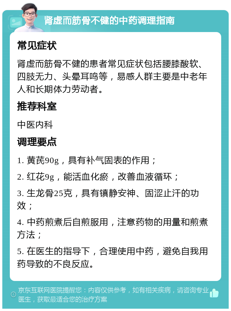 肾虚而筋骨不健的中药调理指南 常见症状 肾虚而筋骨不健的患者常见症状包括腰膝酸软、四肢无力、头晕耳鸣等，易感人群主要是中老年人和长期体力劳动者。 推荐科室 中医内科 调理要点 1. 黄芪90g，具有补气固表的作用； 2. 红花9g，能活血化瘀，改善血液循环； 3. 生龙骨25克，具有镇静安神、固涩止汗的功效； 4. 中药煎煮后自煎服用，注意药物的用量和煎煮方法； 5. 在医生的指导下，合理使用中药，避免自我用药导致的不良反应。