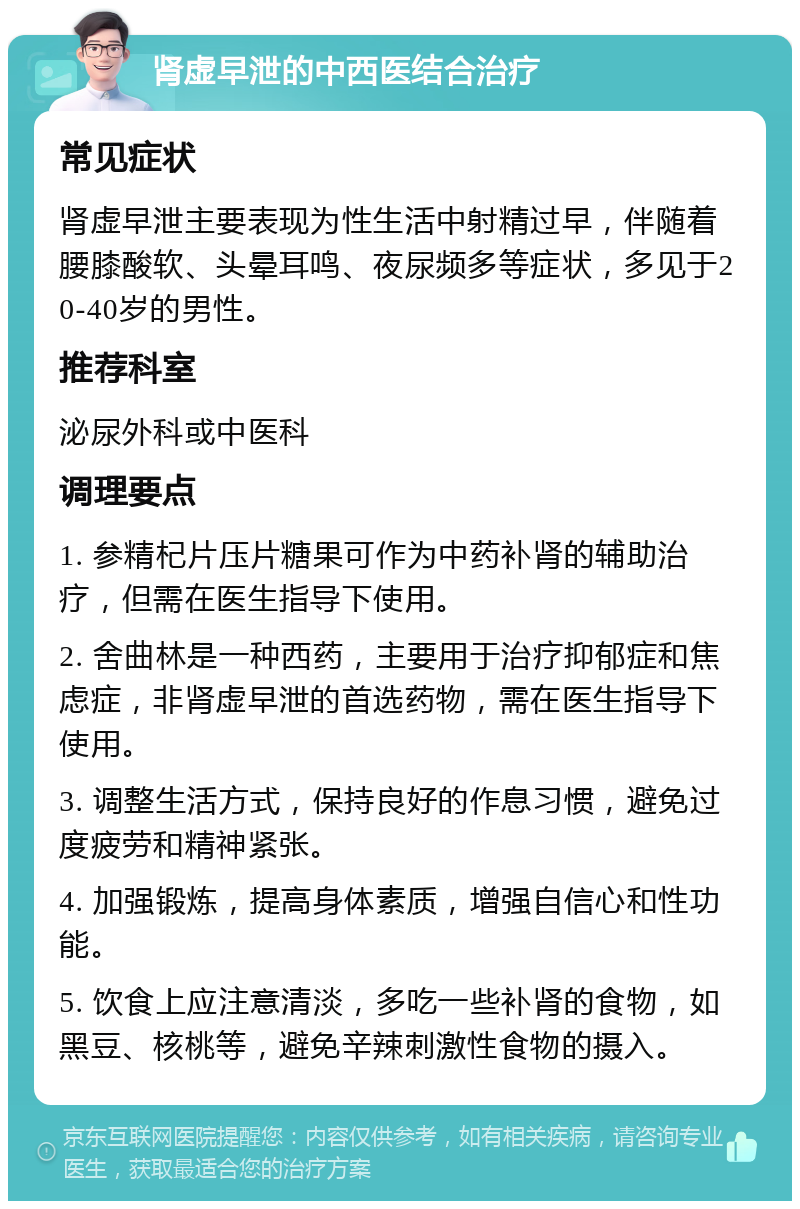 肾虚早泄的中西医结合治疗 常见症状 肾虚早泄主要表现为性生活中射精过早，伴随着腰膝酸软、头晕耳鸣、夜尿频多等症状，多见于20-40岁的男性。 推荐科室 泌尿外科或中医科 调理要点 1. 参精杞片压片糖果可作为中药补肾的辅助治疗，但需在医生指导下使用。 2. 舍曲林是一种西药，主要用于治疗抑郁症和焦虑症，非肾虚早泄的首选药物，需在医生指导下使用。 3. 调整生活方式，保持良好的作息习惯，避免过度疲劳和精神紧张。 4. 加强锻炼，提高身体素质，增强自信心和性功能。 5. 饮食上应注意清淡，多吃一些补肾的食物，如黑豆、核桃等，避免辛辣刺激性食物的摄入。