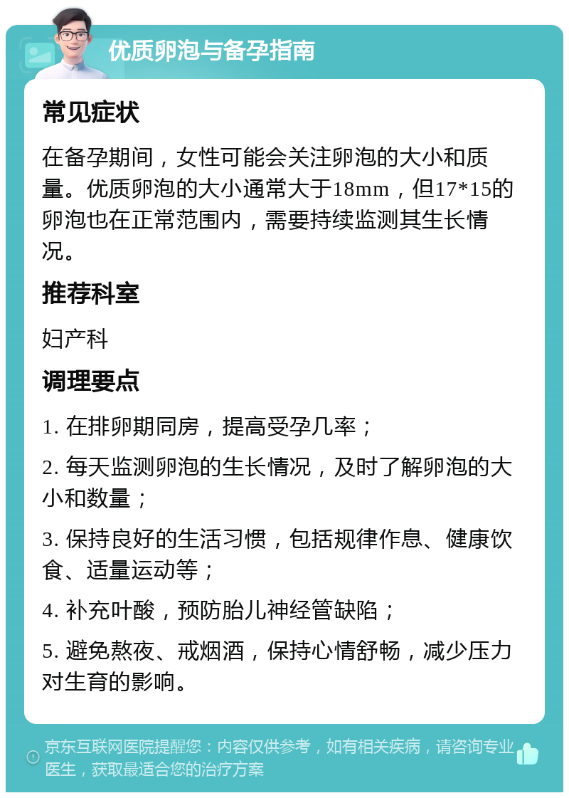 优质卵泡与备孕指南 常见症状 在备孕期间，女性可能会关注卵泡的大小和质量。优质卵泡的大小通常大于18mm，但17*15的卵泡也在正常范围内，需要持续监测其生长情况。 推荐科室 妇产科 调理要点 1. 在排卵期同房，提高受孕几率； 2. 每天监测卵泡的生长情况，及时了解卵泡的大小和数量； 3. 保持良好的生活习惯，包括规律作息、健康饮食、适量运动等； 4. 补充叶酸，预防胎儿神经管缺陷； 5. 避免熬夜、戒烟酒，保持心情舒畅，减少压力对生育的影响。