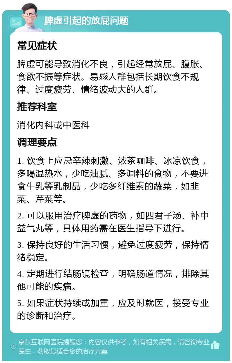 脾虚引起的放屁问题 常见症状 脾虚可能导致消化不良，引起经常放屁、腹胀、食欲不振等症状。易感人群包括长期饮食不规律、过度疲劳、情绪波动大的人群。 推荐科室 消化内科或中医科 调理要点 1. 饮食上应忌辛辣刺激、浓茶咖啡、冰凉饮食，多喝温热水，少吃油腻、多调料的食物，不要进食牛乳等乳制品，少吃多纤维素的蔬菜，如韭菜、芹菜等。 2. 可以服用治疗脾虚的药物，如四君子汤、补中益气丸等，具体用药需在医生指导下进行。 3. 保持良好的生活习惯，避免过度疲劳，保持情绪稳定。 4. 定期进行结肠镜检查，明确肠道情况，排除其他可能的疾病。 5. 如果症状持续或加重，应及时就医，接受专业的诊断和治疗。