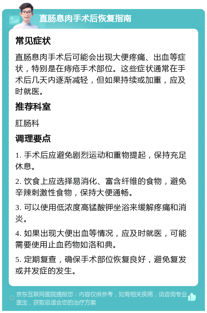 直肠息肉手术后恢复指南 常见症状 直肠息肉手术后可能会出现大便疼痛、出血等症状，特别是在痔疮手术部位。这些症状通常在手术后几天内逐渐减轻，但如果持续或加重，应及时就医。 推荐科室 肛肠科 调理要点 1. 手术后应避免剧烈运动和重物提起，保持充足休息。 2. 饮食上应选择易消化、富含纤维的食物，避免辛辣刺激性食物，保持大便通畅。 3. 可以使用低浓度高锰酸钾坐浴来缓解疼痛和消炎。 4. 如果出现大便出血等情况，应及时就医，可能需要使用止血药物如洛和典。 5. 定期复查，确保手术部位恢复良好，避免复发或并发症的发生。