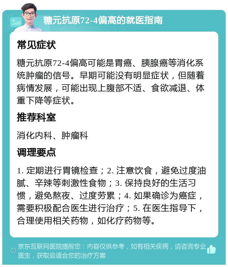 糖元抗原72-4偏高的就医指南 常见症状 糖元抗原72-4偏高可能是胃癌、胰腺癌等消化系统肿瘤的信号。早期可能没有明显症状，但随着病情发展，可能出现上腹部不适、食欲减退、体重下降等症状。 推荐科室 消化内科、肿瘤科 调理要点 1. 定期进行胃镜检查；2. 注意饮食，避免过度油腻、辛辣等刺激性食物；3. 保持良好的生活习惯，避免熬夜、过度劳累；4. 如果确诊为癌症，需要积极配合医生进行治疗；5. 在医生指导下，合理使用相关药物，如化疗药物等。