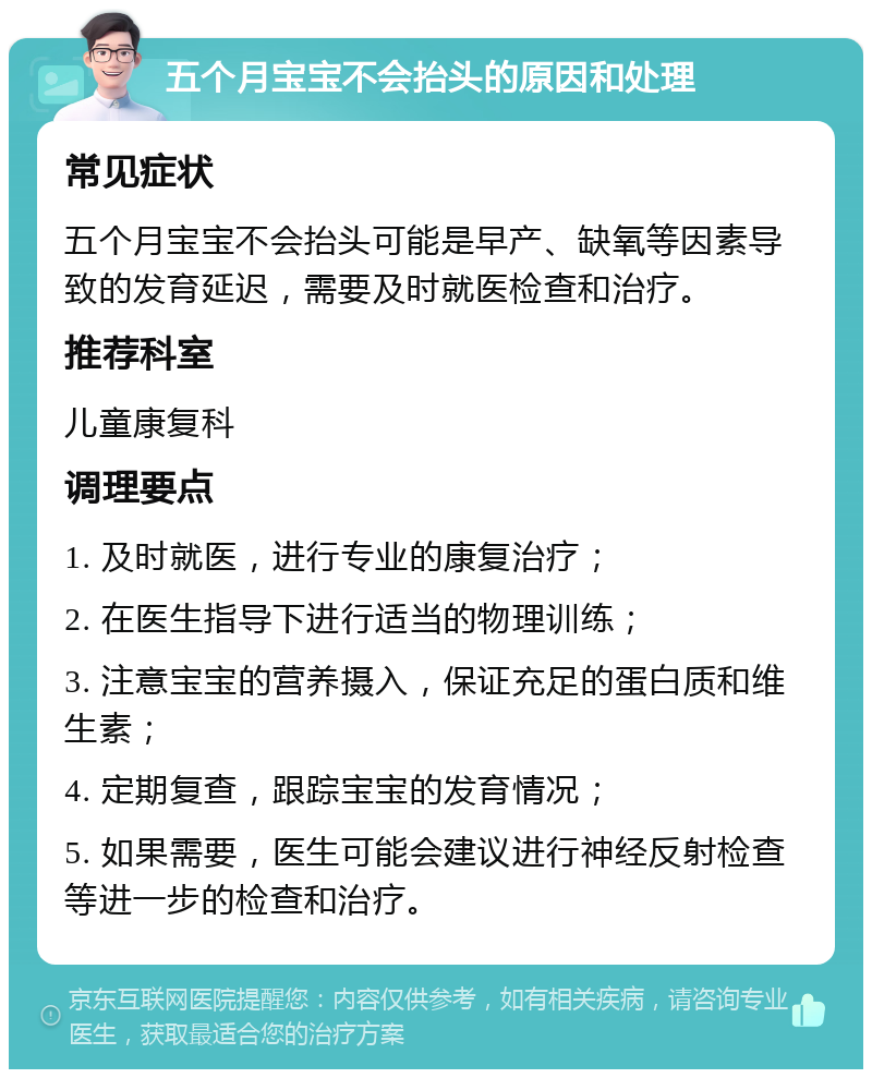 五个月宝宝不会抬头的原因和处理 常见症状 五个月宝宝不会抬头可能是早产、缺氧等因素导致的发育延迟，需要及时就医检查和治疗。 推荐科室 儿童康复科 调理要点 1. 及时就医，进行专业的康复治疗； 2. 在医生指导下进行适当的物理训练； 3. 注意宝宝的营养摄入，保证充足的蛋白质和维生素； 4. 定期复查，跟踪宝宝的发育情况； 5. 如果需要，医生可能会建议进行神经反射检查等进一步的检查和治疗。