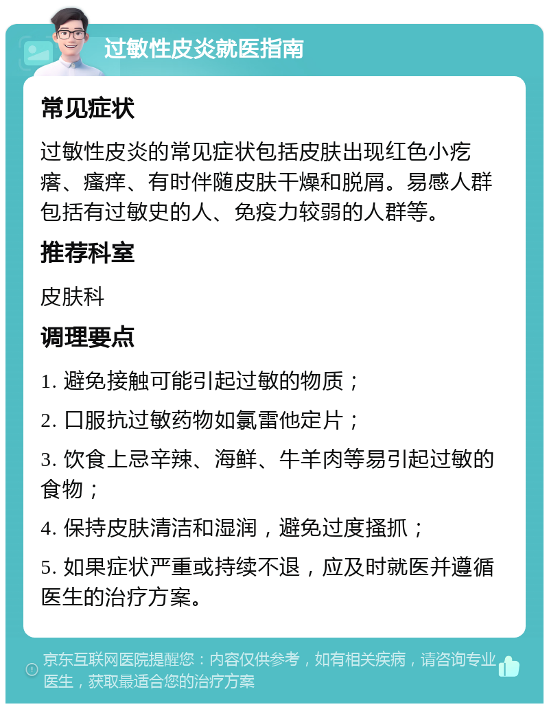 过敏性皮炎就医指南 常见症状 过敏性皮炎的常见症状包括皮肤出现红色小疙瘩、瘙痒、有时伴随皮肤干燥和脱屑。易感人群包括有过敏史的人、免疫力较弱的人群等。 推荐科室 皮肤科 调理要点 1. 避免接触可能引起过敏的物质； 2. 口服抗过敏药物如氯雷他定片； 3. 饮食上忌辛辣、海鲜、牛羊肉等易引起过敏的食物； 4. 保持皮肤清洁和湿润，避免过度搔抓； 5. 如果症状严重或持续不退，应及时就医并遵循医生的治疗方案。