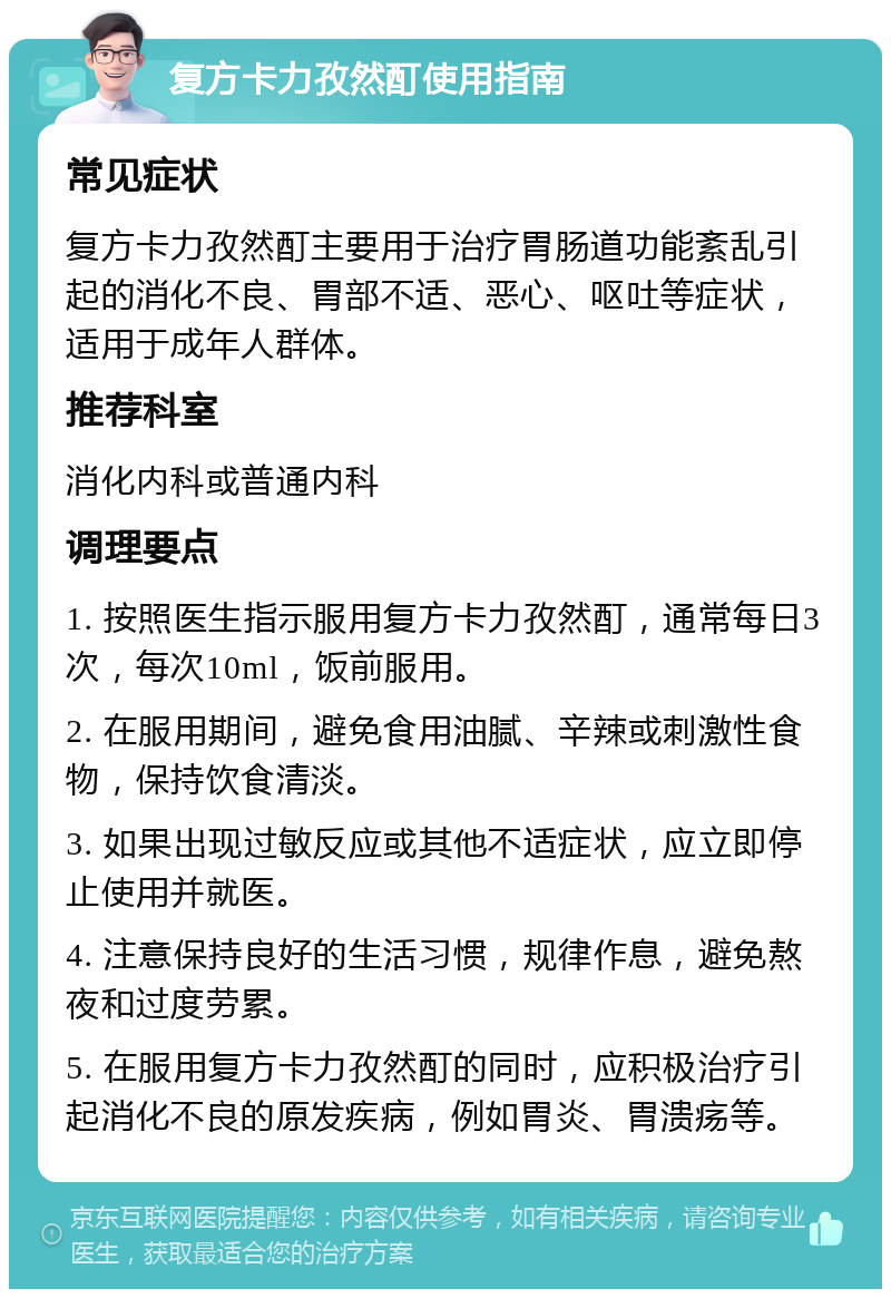 复方卡力孜然酊使用指南 常见症状 复方卡力孜然酊主要用于治疗胃肠道功能紊乱引起的消化不良、胃部不适、恶心、呕吐等症状，适用于成年人群体。 推荐科室 消化内科或普通内科 调理要点 1. 按照医生指示服用复方卡力孜然酊，通常每日3次，每次10ml，饭前服用。 2. 在服用期间，避免食用油腻、辛辣或刺激性食物，保持饮食清淡。 3. 如果出现过敏反应或其他不适症状，应立即停止使用并就医。 4. 注意保持良好的生活习惯，规律作息，避免熬夜和过度劳累。 5. 在服用复方卡力孜然酊的同时，应积极治疗引起消化不良的原发疾病，例如胃炎、胃溃疡等。