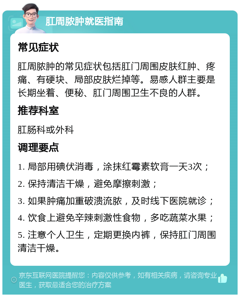 肛周脓肿就医指南 常见症状 肛周脓肿的常见症状包括肛门周围皮肤红肿、疼痛、有硬块、局部皮肤烂掉等。易感人群主要是长期坐着、便秘、肛门周围卫生不良的人群。 推荐科室 肛肠科或外科 调理要点 1. 局部用碘伏消毒，涂抹红霉素软膏一天3次； 2. 保持清洁干燥，避免摩擦刺激； 3. 如果肿痛加重破溃流脓，及时线下医院就诊； 4. 饮食上避免辛辣刺激性食物，多吃蔬菜水果； 5. 注意个人卫生，定期更换内裤，保持肛门周围清洁干燥。