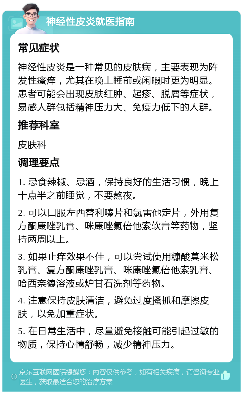 神经性皮炎就医指南 常见症状 神经性皮炎是一种常见的皮肤病，主要表现为阵发性瘙痒，尤其在晚上睡前或闲暇时更为明显。患者可能会出现皮肤红肿、起疹、脱屑等症状，易感人群包括精神压力大、免疫力低下的人群。 推荐科室 皮肤科 调理要点 1. 忌食辣椒、忌酒，保持良好的生活习惯，晚上十点半之前睡觉，不要熬夜。 2. 可以口服左西替利嗪片和氯雷他定片，外用复方酮康唑乳膏、咪康唑氯倍他索软膏等药物，坚持两周以上。 3. 如果止痒效果不佳，可以尝试使用糠酸莫米松乳膏、复方酮康唑乳膏、咪康唑氯倍他索乳膏、哈西奈德溶液或炉甘石洗剂等药物。 4. 注意保持皮肤清洁，避免过度搔抓和摩擦皮肤，以免加重症状。 5. 在日常生活中，尽量避免接触可能引起过敏的物质，保持心情舒畅，减少精神压力。