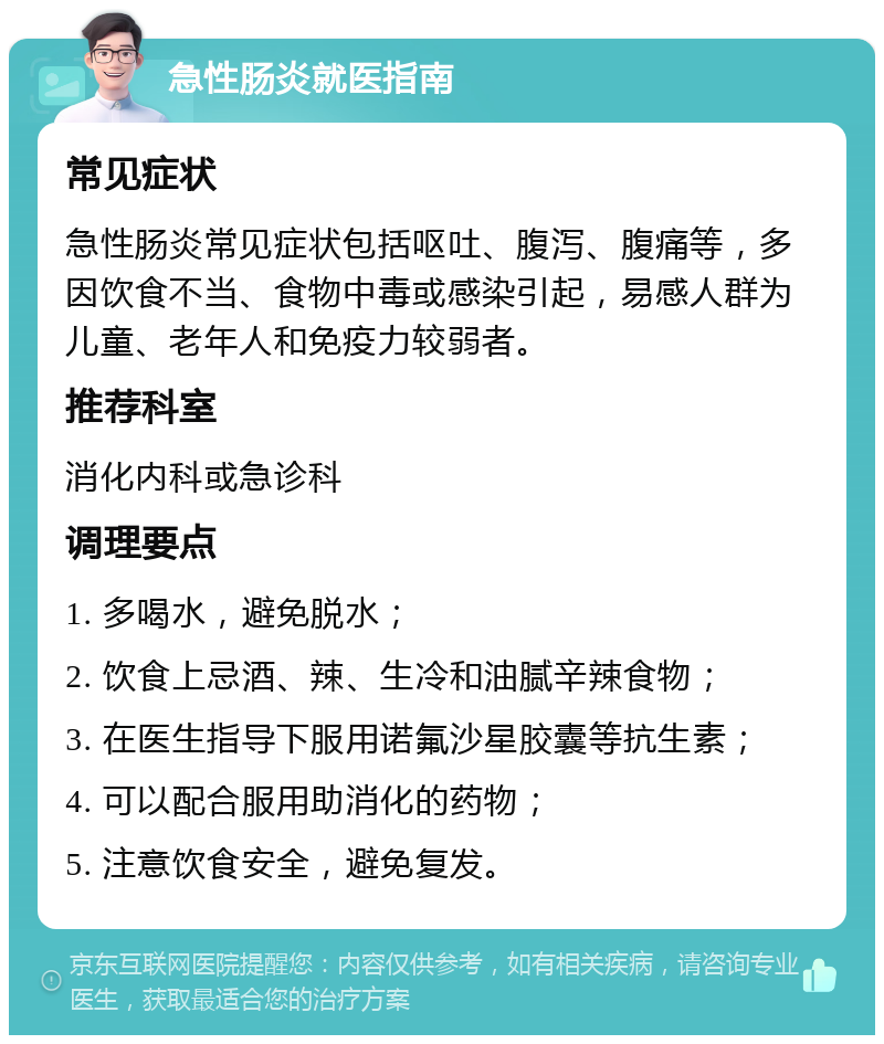 急性肠炎就医指南 常见症状 急性肠炎常见症状包括呕吐、腹泻、腹痛等，多因饮食不当、食物中毒或感染引起，易感人群为儿童、老年人和免疫力较弱者。 推荐科室 消化内科或急诊科 调理要点 1. 多喝水，避免脱水； 2. 饮食上忌酒、辣、生冷和油腻辛辣食物； 3. 在医生指导下服用诺氟沙星胶囊等抗生素； 4. 可以配合服用助消化的药物； 5. 注意饮食安全，避免复发。