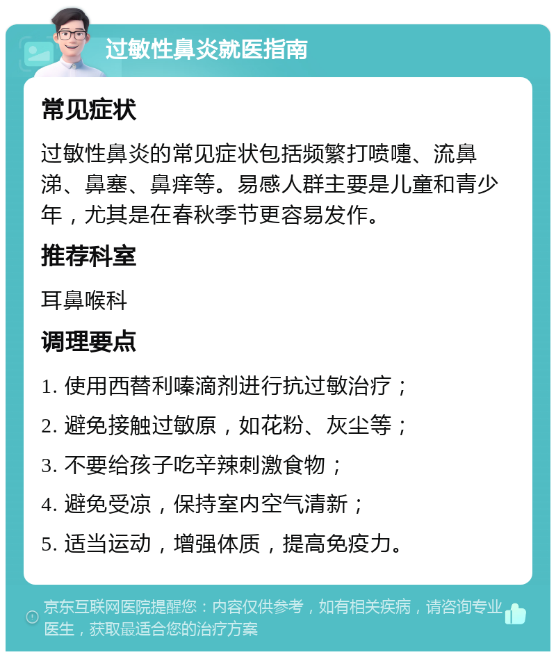 过敏性鼻炎就医指南 常见症状 过敏性鼻炎的常见症状包括频繁打喷嚏、流鼻涕、鼻塞、鼻痒等。易感人群主要是儿童和青少年，尤其是在春秋季节更容易发作。 推荐科室 耳鼻喉科 调理要点 1. 使用西替利嗪滴剂进行抗过敏治疗； 2. 避免接触过敏原，如花粉、灰尘等； 3. 不要给孩子吃辛辣刺激食物； 4. 避免受凉，保持室内空气清新； 5. 适当运动，增强体质，提高免疫力。