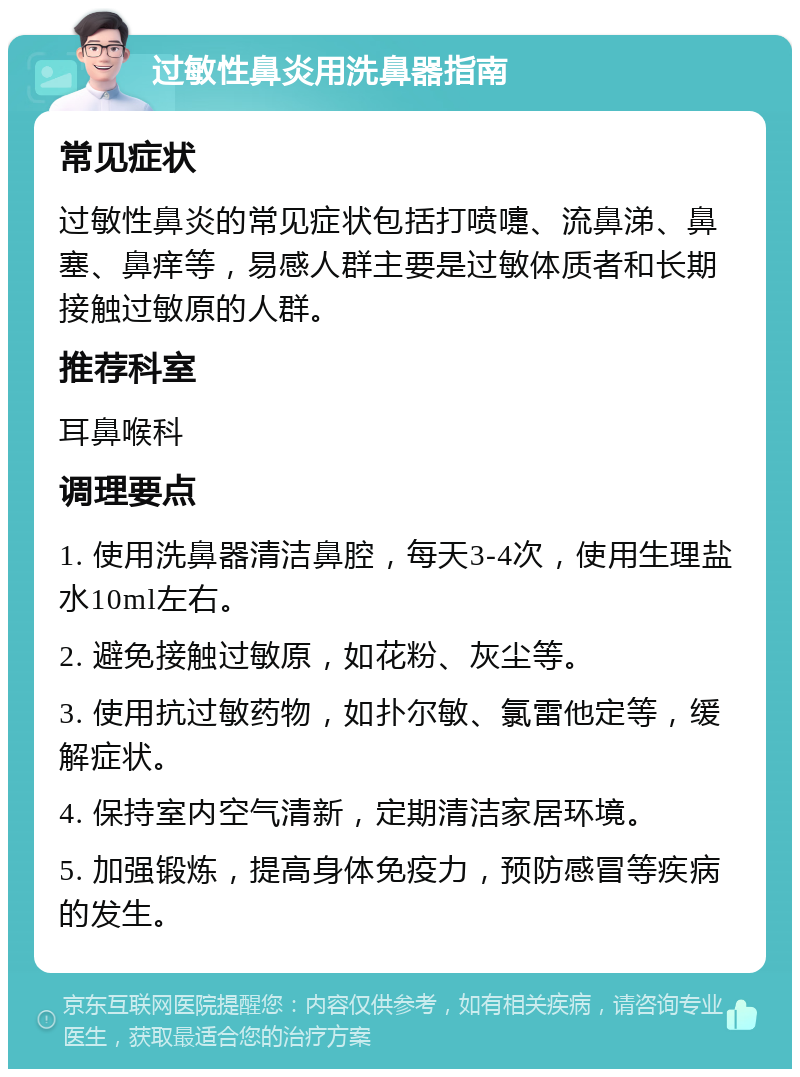 过敏性鼻炎用洗鼻器指南 常见症状 过敏性鼻炎的常见症状包括打喷嚏、流鼻涕、鼻塞、鼻痒等，易感人群主要是过敏体质者和长期接触过敏原的人群。 推荐科室 耳鼻喉科 调理要点 1. 使用洗鼻器清洁鼻腔，每天3-4次，使用生理盐水10ml左右。 2. 避免接触过敏原，如花粉、灰尘等。 3. 使用抗过敏药物，如扑尔敏、氯雷他定等，缓解症状。 4. 保持室内空气清新，定期清洁家居环境。 5. 加强锻炼，提高身体免疫力，预防感冒等疾病的发生。