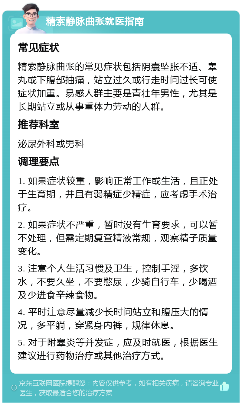 精索静脉曲张就医指南 常见症状 精索静脉曲张的常见症状包括阴囊坠胀不适、睾丸或下腹部抽痛，站立过久或行走时间过长可使症状加重。易感人群主要是青壮年男性，尤其是长期站立或从事重体力劳动的人群。 推荐科室 泌尿外科或男科 调理要点 1. 如果症状较重，影响正常工作或生活，且正处于生育期，并且有弱精症少精症，应考虑手术治疗。 2. 如果症状不严重，暂时没有生育要求，可以暂不处理，但需定期复查精液常规，观察精子质量变化。 3. 注意个人生活习惯及卫生，控制手淫，多饮水，不要久坐，不要憋尿，少骑自行车，少喝酒及少进食辛辣食物。 4. 平时注意尽量减少长时间站立和腹压大的情况，多平躺，穿紧身内裤，规律休息。 5. 对于附睾炎等并发症，应及时就医，根据医生建议进行药物治疗或其他治疗方式。