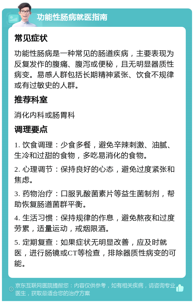 功能性肠病就医指南 常见症状 功能性肠病是一种常见的肠道疾病，主要表现为反复发作的腹痛、腹泻或便秘，且无明显器质性病变。易感人群包括长期精神紧张、饮食不规律或有过敏史的人群。 推荐科室 消化内科或肠胃科 调理要点 1. 饮食调理：少食多餐，避免辛辣刺激、油腻、生冷和过甜的食物，多吃易消化的食物。 2. 心理调节：保持良好的心态，避免过度紧张和焦虑。 3. 药物治疗：口服乳酸菌素片等益生菌制剂，帮助恢复肠道菌群平衡。 4. 生活习惯：保持规律的作息，避免熬夜和过度劳累，适量运动，戒烟限酒。 5. 定期复查：如果症状无明显改善，应及时就医，进行肠镜或CT等检查，排除器质性病变的可能。