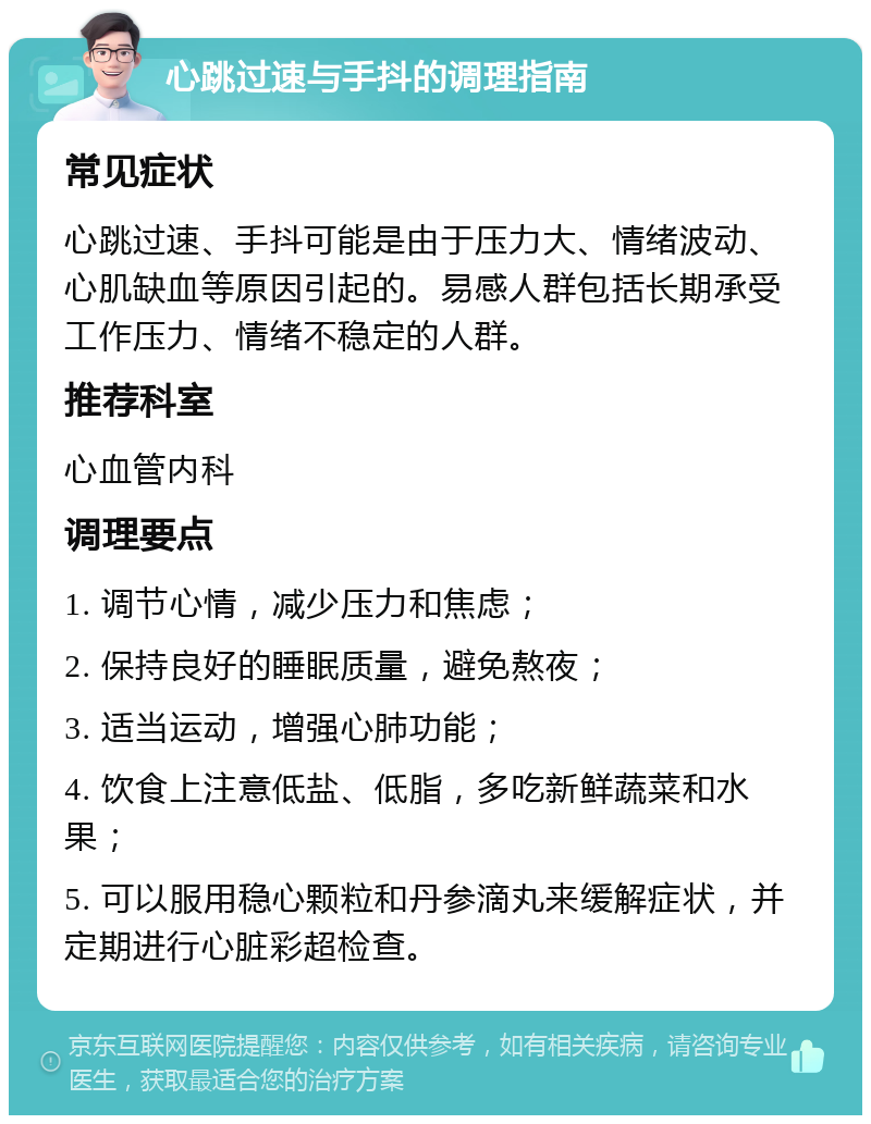 心跳过速与手抖的调理指南 常见症状 心跳过速、手抖可能是由于压力大、情绪波动、心肌缺血等原因引起的。易感人群包括长期承受工作压力、情绪不稳定的人群。 推荐科室 心血管内科 调理要点 1. 调节心情，减少压力和焦虑； 2. 保持良好的睡眠质量，避免熬夜； 3. 适当运动，增强心肺功能； 4. 饮食上注意低盐、低脂，多吃新鲜蔬菜和水果； 5. 可以服用稳心颗粒和丹参滴丸来缓解症状，并定期进行心脏彩超检查。