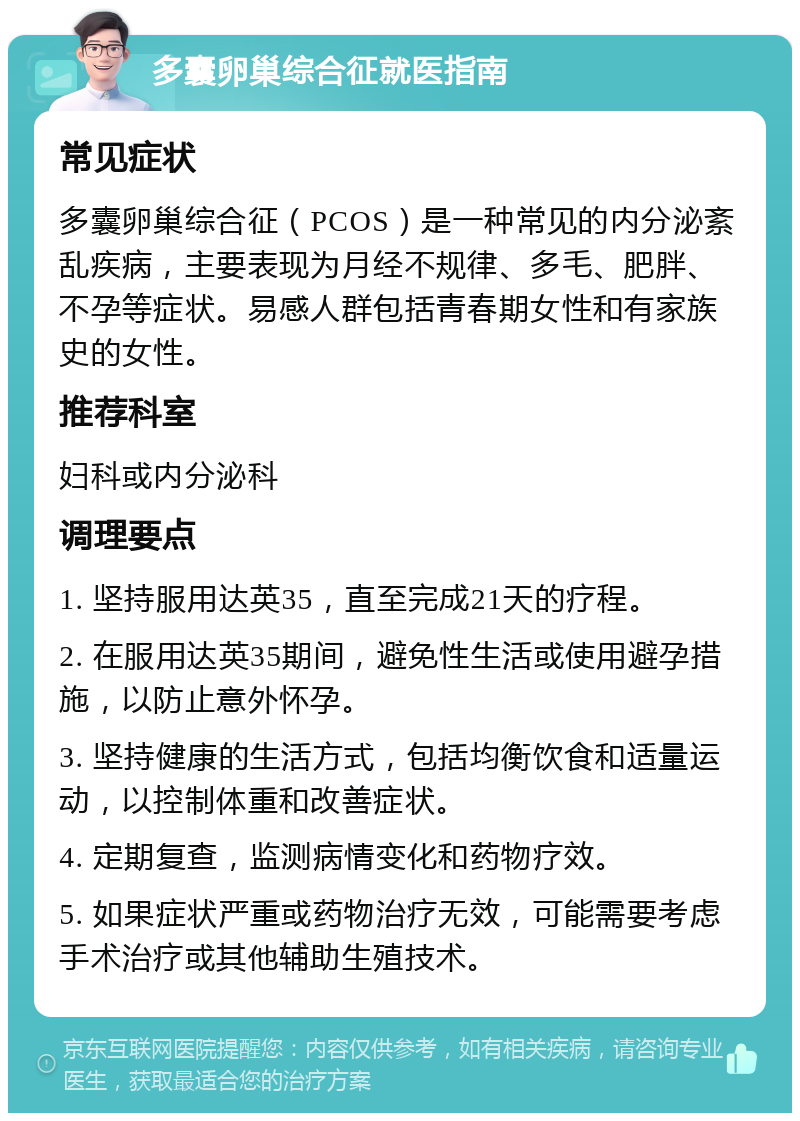 多囊卵巢综合征就医指南 常见症状 多囊卵巢综合征（PCOS）是一种常见的内分泌紊乱疾病，主要表现为月经不规律、多毛、肥胖、不孕等症状。易感人群包括青春期女性和有家族史的女性。 推荐科室 妇科或内分泌科 调理要点 1. 坚持服用达英35，直至完成21天的疗程。 2. 在服用达英35期间，避免性生活或使用避孕措施，以防止意外怀孕。 3. 坚持健康的生活方式，包括均衡饮食和适量运动，以控制体重和改善症状。 4. 定期复查，监测病情变化和药物疗效。 5. 如果症状严重或药物治疗无效，可能需要考虑手术治疗或其他辅助生殖技术。