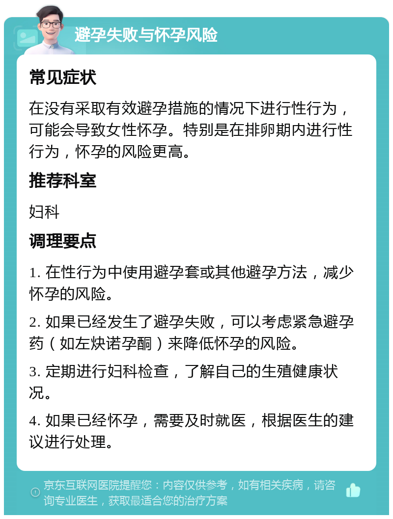 避孕失败与怀孕风险 常见症状 在没有采取有效避孕措施的情况下进行性行为，可能会导致女性怀孕。特别是在排卵期内进行性行为，怀孕的风险更高。 推荐科室 妇科 调理要点 1. 在性行为中使用避孕套或其他避孕方法，减少怀孕的风险。 2. 如果已经发生了避孕失败，可以考虑紧急避孕药（如左炔诺孕酮）来降低怀孕的风险。 3. 定期进行妇科检查，了解自己的生殖健康状况。 4. 如果已经怀孕，需要及时就医，根据医生的建议进行处理。