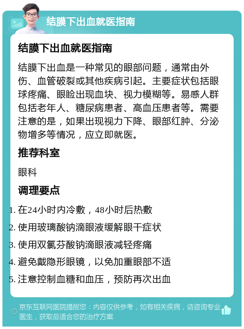 结膜下出血就医指南 结膜下出血就医指南 结膜下出血是一种常见的眼部问题，通常由外伤、血管破裂或其他疾病引起。主要症状包括眼球疼痛、眼睑出现血块、视力模糊等。易感人群包括老年人、糖尿病患者、高血压患者等。需要注意的是，如果出现视力下降、眼部红肿、分泌物增多等情况，应立即就医。 推荐科室 眼科 调理要点 在24小时内冷敷，48小时后热敷 使用玻璃酸钠滴眼液缓解眼干症状 使用双氯芬酸钠滴眼液减轻疼痛 避免戴隐形眼镜，以免加重眼部不适 注意控制血糖和血压，预防再次出血