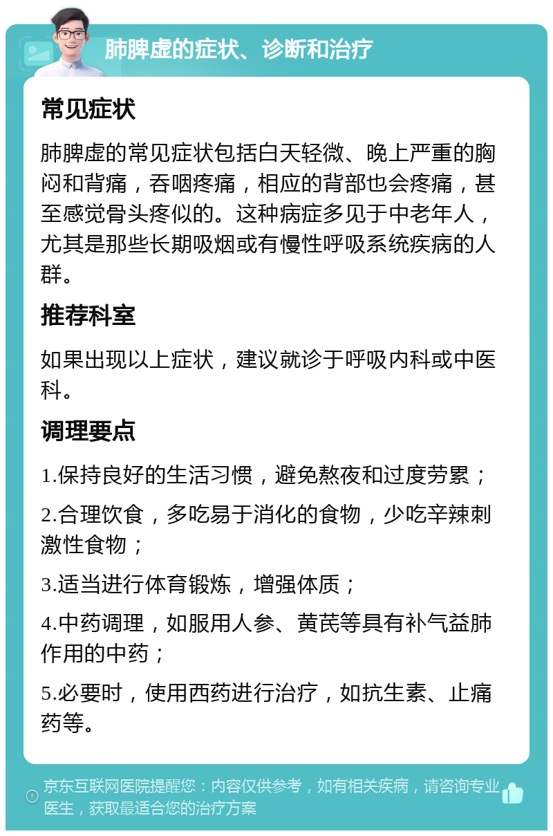 肺脾虚的症状、诊断和治疗 常见症状 肺脾虚的常见症状包括白天轻微、晚上严重的胸闷和背痛，吞咽疼痛，相应的背部也会疼痛，甚至感觉骨头疼似的。这种病症多见于中老年人，尤其是那些长期吸烟或有慢性呼吸系统疾病的人群。 推荐科室 如果出现以上症状，建议就诊于呼吸内科或中医科。 调理要点 1.保持良好的生活习惯，避免熬夜和过度劳累； 2.合理饮食，多吃易于消化的食物，少吃辛辣刺激性食物； 3.适当进行体育锻炼，增强体质； 4.中药调理，如服用人参、黄芪等具有补气益肺作用的中药； 5.必要时，使用西药进行治疗，如抗生素、止痛药等。