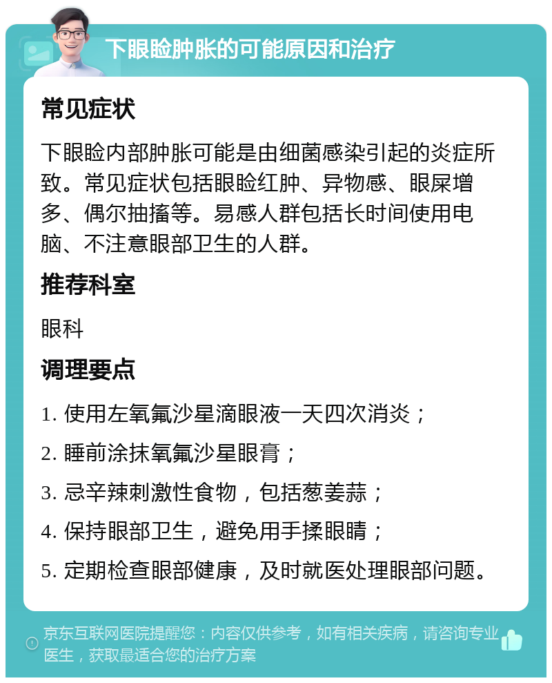 下眼睑肿胀的可能原因和治疗 常见症状 下眼睑内部肿胀可能是由细菌感染引起的炎症所致。常见症状包括眼睑红肿、异物感、眼屎增多、偶尔抽搐等。易感人群包括长时间使用电脑、不注意眼部卫生的人群。 推荐科室 眼科 调理要点 1. 使用左氧氟沙星滴眼液一天四次消炎； 2. 睡前涂抹氧氟沙星眼膏； 3. 忌辛辣刺激性食物，包括葱姜蒜； 4. 保持眼部卫生，避免用手揉眼睛； 5. 定期检查眼部健康，及时就医处理眼部问题。