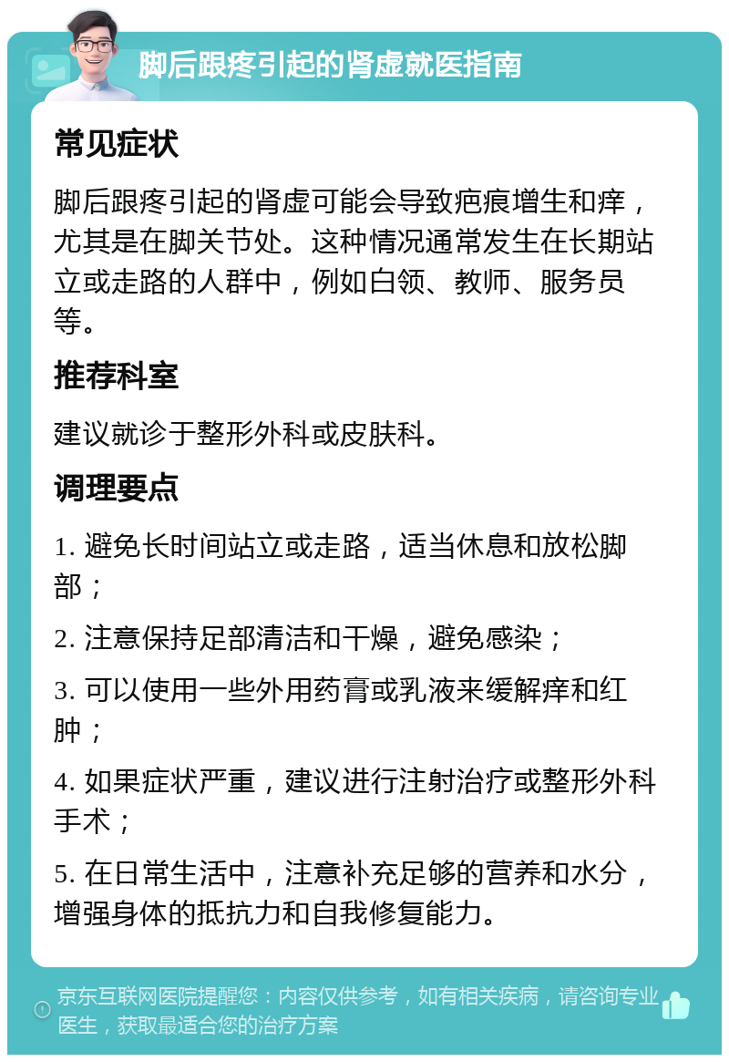 脚后跟疼引起的肾虚就医指南 常见症状 脚后跟疼引起的肾虚可能会导致疤痕增生和痒，尤其是在脚关节处。这种情况通常发生在长期站立或走路的人群中，例如白领、教师、服务员等。 推荐科室 建议就诊于整形外科或皮肤科。 调理要点 1. 避免长时间站立或走路，适当休息和放松脚部； 2. 注意保持足部清洁和干燥，避免感染； 3. 可以使用一些外用药膏或乳液来缓解痒和红肿； 4. 如果症状严重，建议进行注射治疗或整形外科手术； 5. 在日常生活中，注意补充足够的营养和水分，增强身体的抵抗力和自我修复能力。