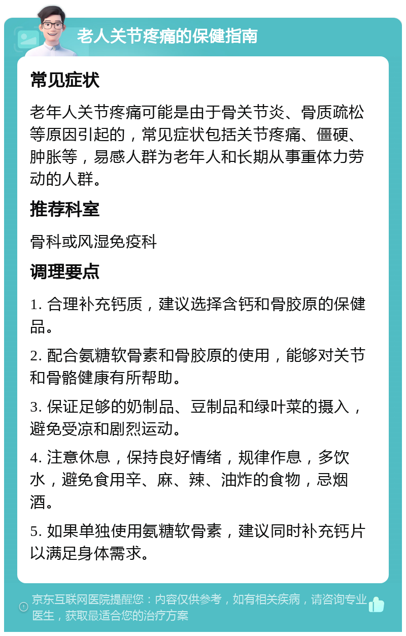 老人关节疼痛的保健指南 常见症状 老年人关节疼痛可能是由于骨关节炎、骨质疏松等原因引起的，常见症状包括关节疼痛、僵硬、肿胀等，易感人群为老年人和长期从事重体力劳动的人群。 推荐科室 骨科或风湿免疫科 调理要点 1. 合理补充钙质，建议选择含钙和骨胶原的保健品。 2. 配合氨糖软骨素和骨胶原的使用，能够对关节和骨骼健康有所帮助。 3. 保证足够的奶制品、豆制品和绿叶菜的摄入，避免受凉和剧烈运动。 4. 注意休息，保持良好情绪，规律作息，多饮水，避免食用辛、麻、辣、油炸的食物，忌烟酒。 5. 如果单独使用氨糖软骨素，建议同时补充钙片以满足身体需求。