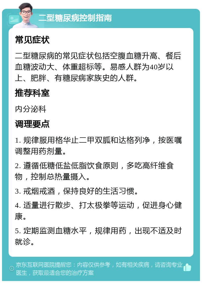 二型糖尿病控制指南 常见症状 二型糖尿病的常见症状包括空腹血糖升高、餐后血糖波动大、体重超标等。易感人群为40岁以上、肥胖、有糖尿病家族史的人群。 推荐科室 内分泌科 调理要点 1. 规律服用格华止二甲双胍和达格列净，按医嘱调整用药剂量。 2. 遵循低糖低盐低脂饮食原则，多吃高纤维食物，控制总热量摄入。 3. 戒烟戒酒，保持良好的生活习惯。 4. 适量进行散步、打太极拳等运动，促进身心健康。 5. 定期监测血糖水平，规律用药，出现不适及时就诊。