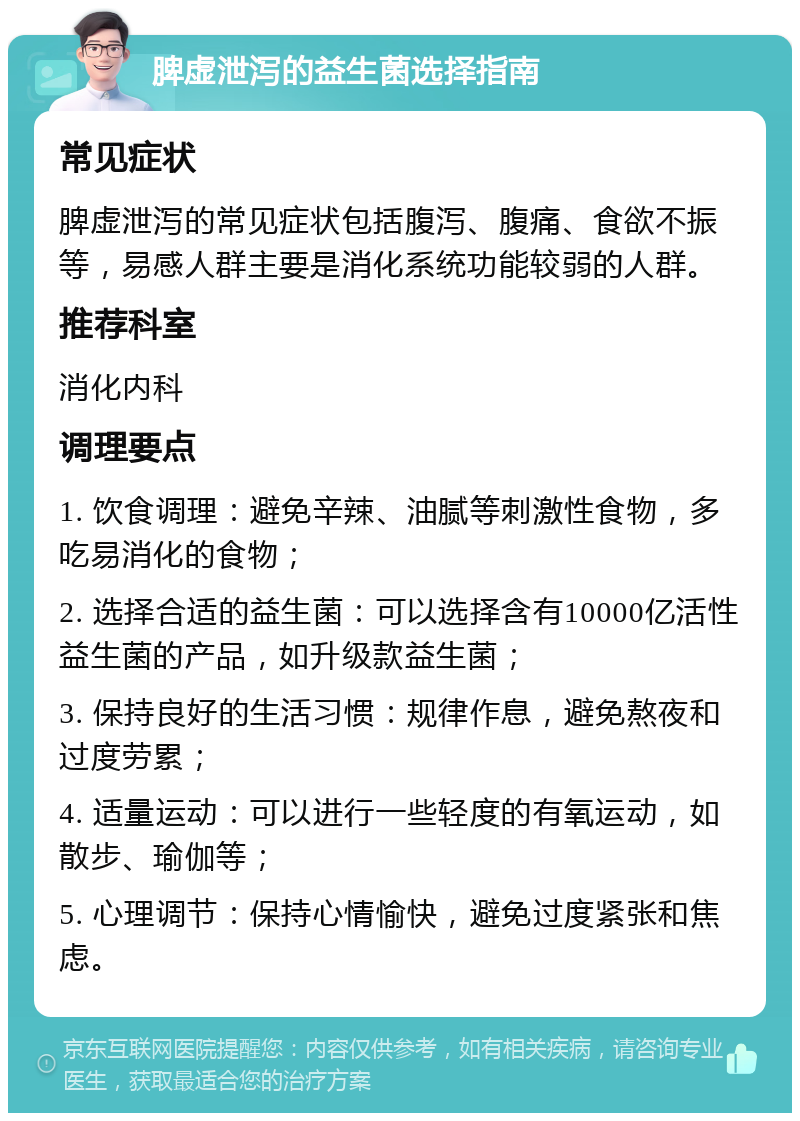 脾虚泄泻的益生菌选择指南 常见症状 脾虚泄泻的常见症状包括腹泻、腹痛、食欲不振等，易感人群主要是消化系统功能较弱的人群。 推荐科室 消化内科 调理要点 1. 饮食调理：避免辛辣、油腻等刺激性食物，多吃易消化的食物； 2. 选择合适的益生菌：可以选择含有10000亿活性益生菌的产品，如升级款益生菌； 3. 保持良好的生活习惯：规律作息，避免熬夜和过度劳累； 4. 适量运动：可以进行一些轻度的有氧运动，如散步、瑜伽等； 5. 心理调节：保持心情愉快，避免过度紧张和焦虑。