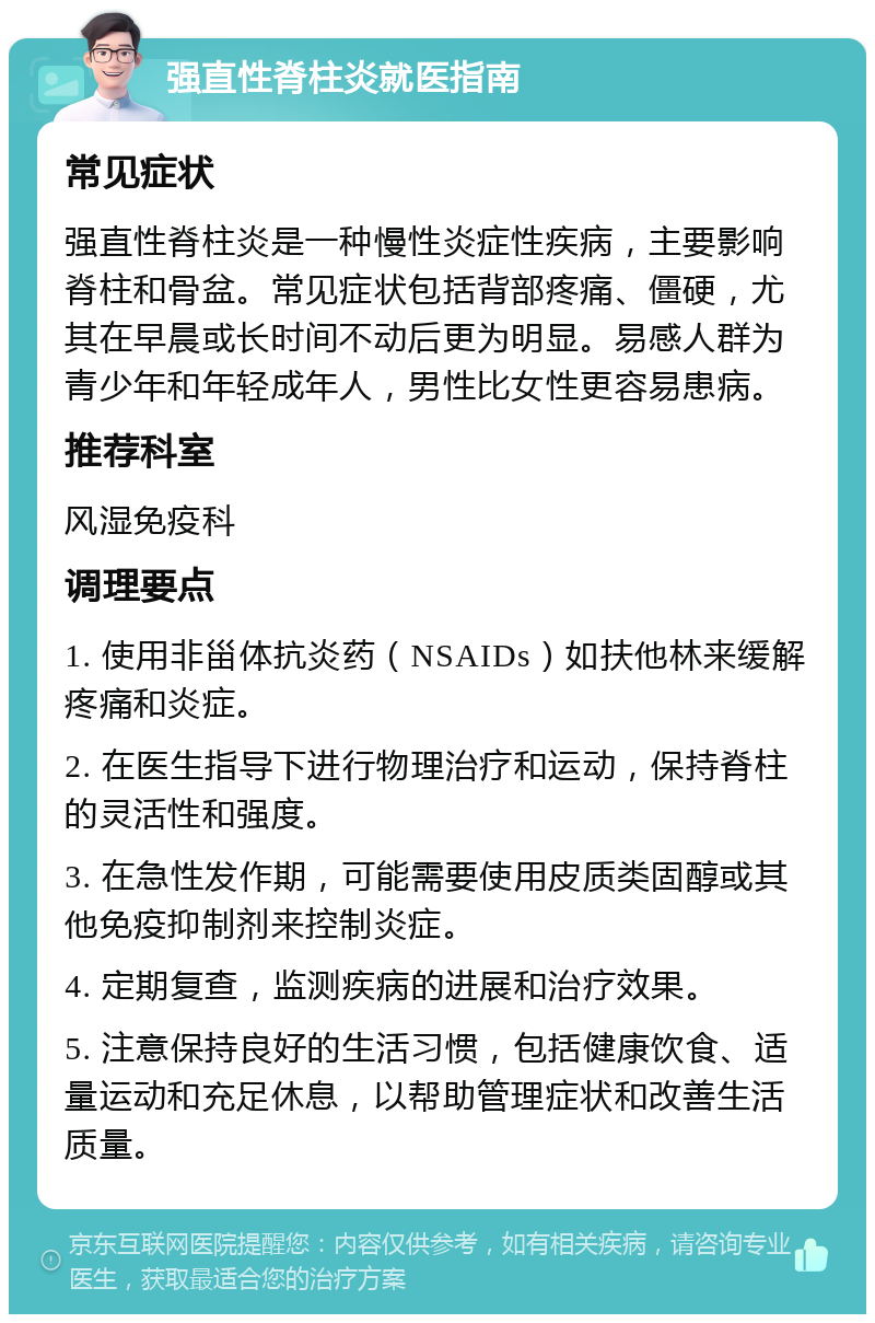 强直性脊柱炎就医指南 常见症状 强直性脊柱炎是一种慢性炎症性疾病，主要影响脊柱和骨盆。常见症状包括背部疼痛、僵硬，尤其在早晨或长时间不动后更为明显。易感人群为青少年和年轻成年人，男性比女性更容易患病。 推荐科室 风湿免疫科 调理要点 1. 使用非甾体抗炎药（NSAIDs）如扶他林来缓解疼痛和炎症。 2. 在医生指导下进行物理治疗和运动，保持脊柱的灵活性和强度。 3. 在急性发作期，可能需要使用皮质类固醇或其他免疫抑制剂来控制炎症。 4. 定期复查，监测疾病的进展和治疗效果。 5. 注意保持良好的生活习惯，包括健康饮食、适量运动和充足休息，以帮助管理症状和改善生活质量。