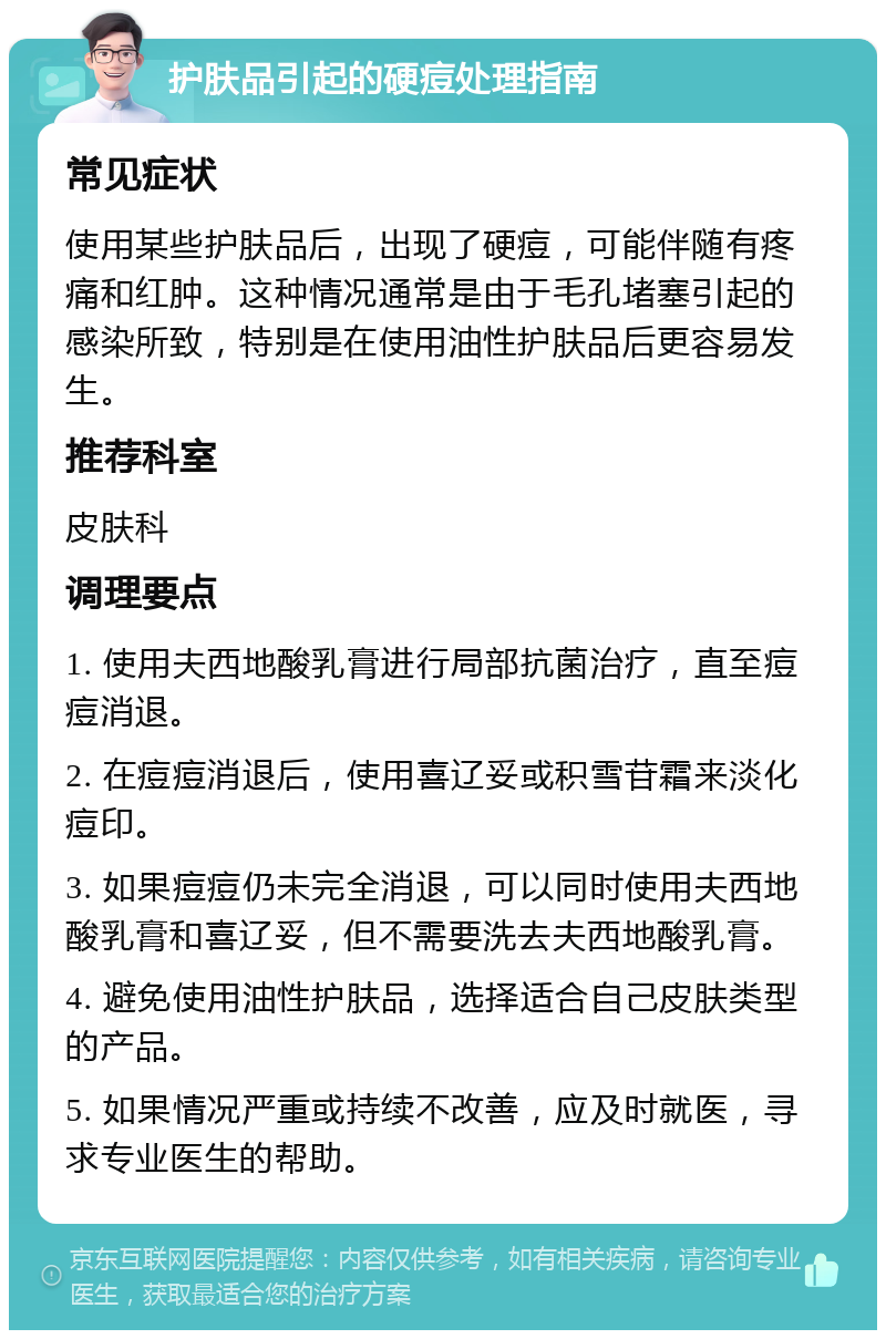 护肤品引起的硬痘处理指南 常见症状 使用某些护肤品后，出现了硬痘，可能伴随有疼痛和红肿。这种情况通常是由于毛孔堵塞引起的感染所致，特别是在使用油性护肤品后更容易发生。 推荐科室 皮肤科 调理要点 1. 使用夫西地酸乳膏进行局部抗菌治疗，直至痘痘消退。 2. 在痘痘消退后，使用喜辽妥或积雪苷霜来淡化痘印。 3. 如果痘痘仍未完全消退，可以同时使用夫西地酸乳膏和喜辽妥，但不需要洗去夫西地酸乳膏。 4. 避免使用油性护肤品，选择适合自己皮肤类型的产品。 5. 如果情况严重或持续不改善，应及时就医，寻求专业医生的帮助。