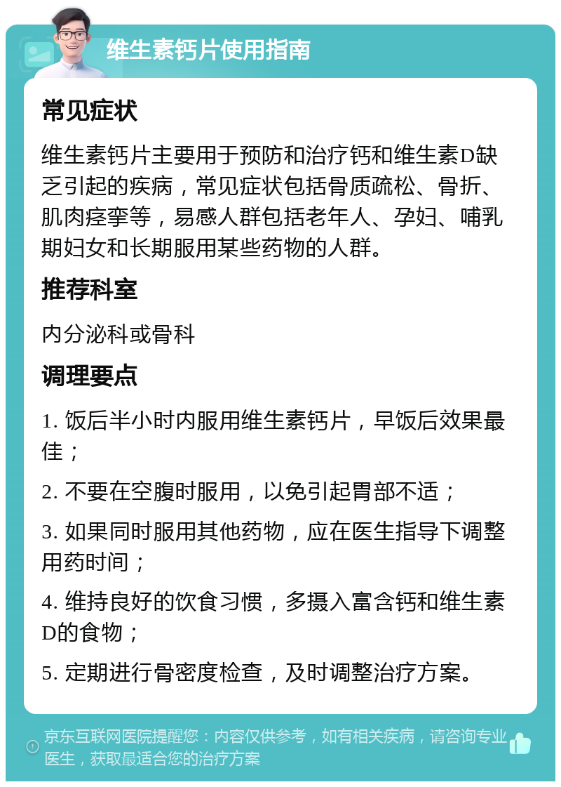 维生素钙片使用指南 常见症状 维生素钙片主要用于预防和治疗钙和维生素D缺乏引起的疾病，常见症状包括骨质疏松、骨折、肌肉痉挛等，易感人群包括老年人、孕妇、哺乳期妇女和长期服用某些药物的人群。 推荐科室 内分泌科或骨科 调理要点 1. 饭后半小时内服用维生素钙片，早饭后效果最佳； 2. 不要在空腹时服用，以免引起胃部不适； 3. 如果同时服用其他药物，应在医生指导下调整用药时间； 4. 维持良好的饮食习惯，多摄入富含钙和维生素D的食物； 5. 定期进行骨密度检查，及时调整治疗方案。