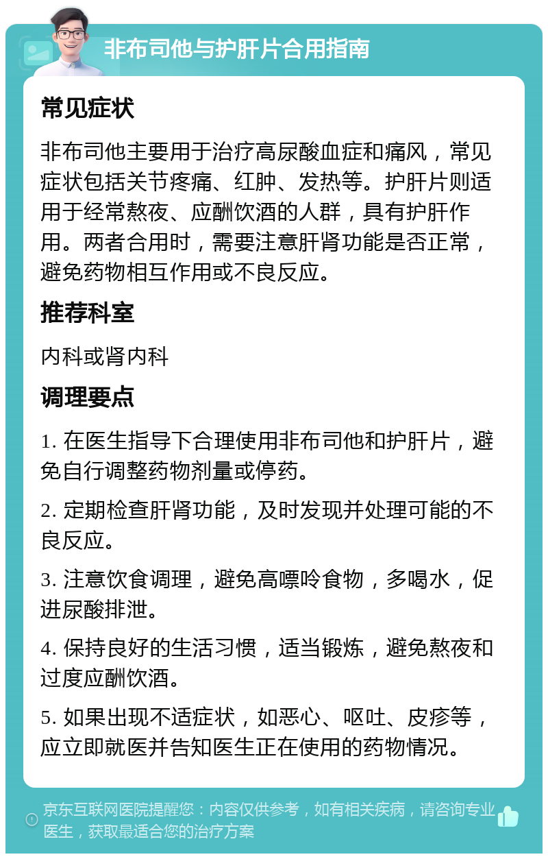 非布司他与护肝片合用指南 常见症状 非布司他主要用于治疗高尿酸血症和痛风，常见症状包括关节疼痛、红肿、发热等。护肝片则适用于经常熬夜、应酬饮酒的人群，具有护肝作用。两者合用时，需要注意肝肾功能是否正常，避免药物相互作用或不良反应。 推荐科室 内科或肾内科 调理要点 1. 在医生指导下合理使用非布司他和护肝片，避免自行调整药物剂量或停药。 2. 定期检查肝肾功能，及时发现并处理可能的不良反应。 3. 注意饮食调理，避免高嘌呤食物，多喝水，促进尿酸排泄。 4. 保持良好的生活习惯，适当锻炼，避免熬夜和过度应酬饮酒。 5. 如果出现不适症状，如恶心、呕吐、皮疹等，应立即就医并告知医生正在使用的药物情况。