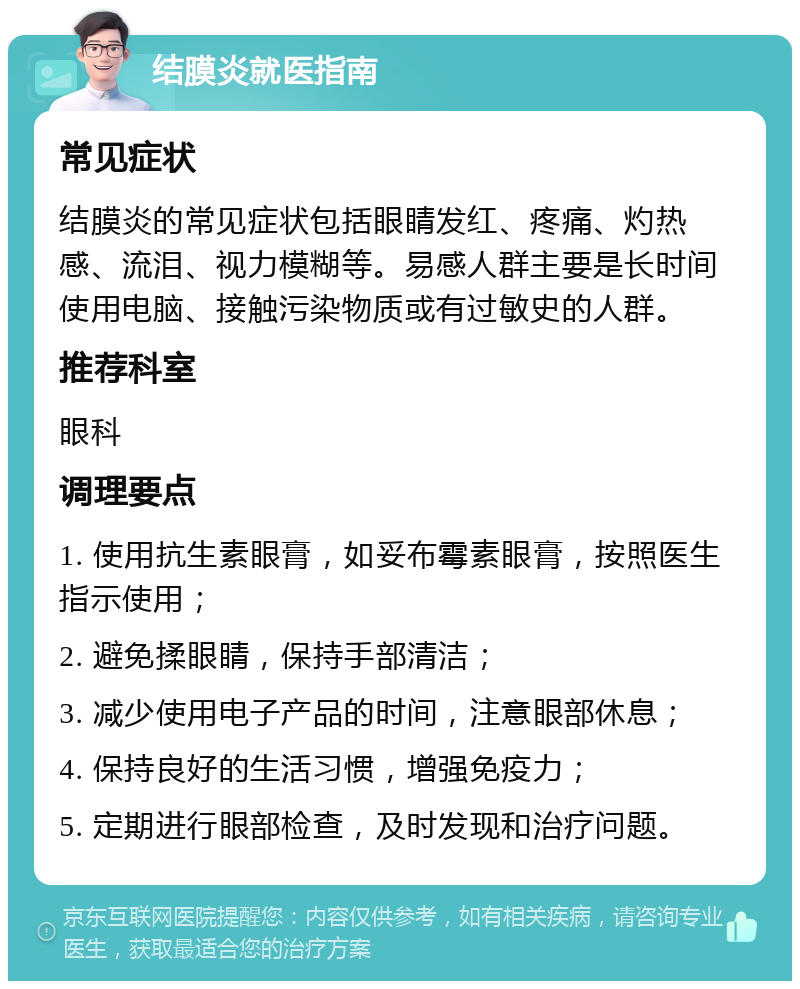 结膜炎就医指南 常见症状 结膜炎的常见症状包括眼睛发红、疼痛、灼热感、流泪、视力模糊等。易感人群主要是长时间使用电脑、接触污染物质或有过敏史的人群。 推荐科室 眼科 调理要点 1. 使用抗生素眼膏，如妥布霉素眼膏，按照医生指示使用； 2. 避免揉眼睛，保持手部清洁； 3. 减少使用电子产品的时间，注意眼部休息； 4. 保持良好的生活习惯，增强免疫力； 5. 定期进行眼部检查，及时发现和治疗问题。