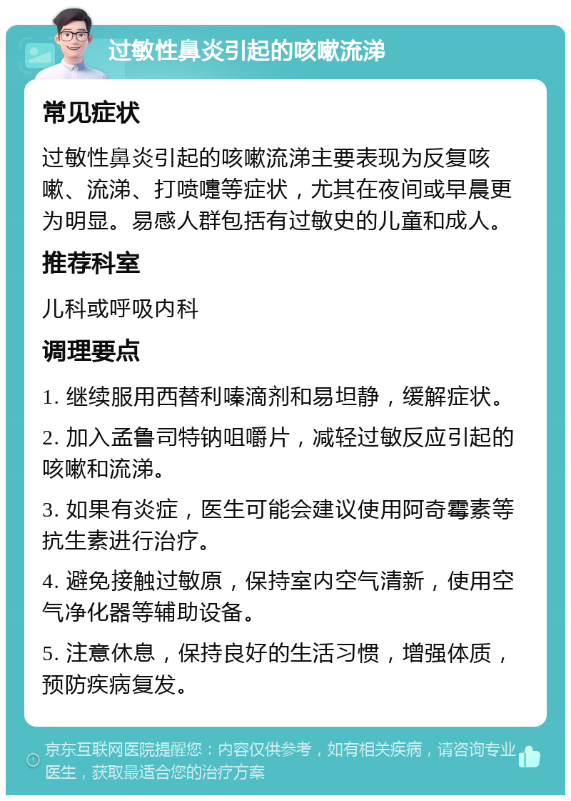 过敏性鼻炎引起的咳嗽流涕 常见症状 过敏性鼻炎引起的咳嗽流涕主要表现为反复咳嗽、流涕、打喷嚏等症状，尤其在夜间或早晨更为明显。易感人群包括有过敏史的儿童和成人。 推荐科室 儿科或呼吸内科 调理要点 1. 继续服用西替利嗪滴剂和易坦静，缓解症状。 2. 加入孟鲁司特钠咀嚼片，减轻过敏反应引起的咳嗽和流涕。 3. 如果有炎症，医生可能会建议使用阿奇霉素等抗生素进行治疗。 4. 避免接触过敏原，保持室内空气清新，使用空气净化器等辅助设备。 5. 注意休息，保持良好的生活习惯，增强体质，预防疾病复发。